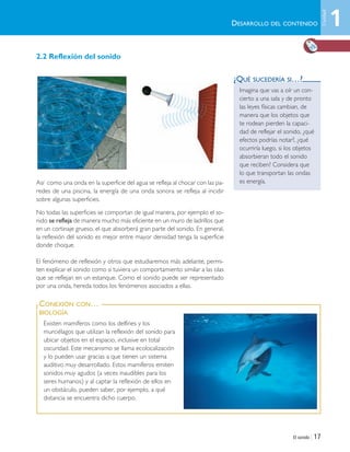 El sonido | 17
Existen mamíferos como los delfines y los
murciélagos que utilizan la reflexión del sonido para
ubicar objetos en el espacio, inclusive en total
oscuridad. Este mecanismo se llama ecolocalización
y lo pueden usar gracias a que tienen un sistema
auditivo muy desarrollado. Estos mamíferos emiten
sonidos muy agudos (a veces inaudibles para los
seres humanos) y al captar la reflexión de ellos en
un obstáculo, pueden saber, por ejemplo, a qué
distancia se encuentra dicho cuerpo.
CONEXIÓN CON…
BIOLOGÍA
2.2 Reflexión del sonido
Así como una onda en la superficie del agua se refleja al chocar con las pa-
redes de una piscina, la energía de una onda sonora se refleja al incidir
sobre algunas superficies.
No todas las superficies se comportan de igual manera, por ejemplo el so-
nido se refleja de manera mucho más eficiente en un muro de ladrillos que
en un cortinaje grueso, el que absorberá gran parte del sonido. En general,
la reflexión del sonido es mejor entre mayor densidad tenga la superficie
donde choque.
El fenómeno de reflexión y otros que estudiaremos más adelante, permi-
ten explicar el sonido como si tuviera un comportamiento similar a las olas
que se reflejan en un estanque. Como el sonido puede ser representado
por una onda, hereda todos los fenómenos asociados a ellas.
DESARROLLO DEL CONTENIDO
Imagina que vas a oír un con-
cierto a una sala y de pronto
las leyes físicas cambian, de
manera que los objetos que
te rodean pierden la capaci-
dad de reflejar el sonido, ¿qué
efectos podrías notar?, ¿qué
ocurriría luego, si los objetos
absorbieran todo el sonido
que reciben? Considera que
lo que transportan las ondas
es energía.
¿QUÉ SUCEDERÍA SI…?
1
Unidad
Unidad 1 (8-49) 6/7/10 09:08 Página 17
 