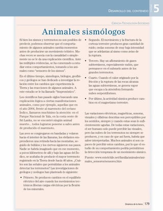 Animales sismólogos
Si bien los sismos y terremotos no son posibles de
predecir, podemos observar que el comporta-
miento de algunos animales cambia momentos
antes de producirse un movimiento telúrico. Mu-
chas veces se asocia con la casualidad o simple-
mente no se le da una explicación científica. Ante
las múltiples evidencias, se ha comenzado a estu-
diar estos comportamientos, tomando a los ani-
males como “sensores de los sismos”.
En el último tiempo, sismólogos, biólogos, geofísi-
cos y geólogos se han dedicado a investigar la re-
lación entre los cambios que experimenta la
Tierra y las reacciones de algunos animales. A
este estudio se le ha llamado “biopronóstico”.
Los científicos han pasado siglos buscando una
explicación lógica a ciertas manifestaciones
animales, como por ejemplo, aquellas que en
el año 2004, frente al maremoto del océano
Índico, llamaron muchísimo la atención: en el
Parque Nacional de Yala, en la costa oeste de
Sri Lanka, no se encontró ningún animal
muerto... todos lograron ponerse a salvo antes
de producido el maremoto.
Las aves se congregaron en bandadas y volaron
hacia el interior de las llanuras, los elefantes em-
prendieron una retirada hacia las montañas, se-
guido de búfalos y los ciervos siguieron sus pasos.
Nadie se habría imaginado que en ese momento,
a pocos kilómetros de allí y bajo las aguas del Ín-
dico, se acababa de producir el mayor terremoto
registrado en la Tierra desde hacía 40 años. ¿Cuá-
les son las señales que permitirían a los animales
detectar los terremotos? Las investigaciones de
geólogos y zoólogos han planteado lo siguiente:
• Primero. Se producen cambios en el equilibrio
eléctrico del aire cuando los movimientos tec-
tónicos liberan cargas eléctricas por la flexión
de los minerales.
• Segundo. El movimiento y la fractura de la
corteza terrestre producen gran cantidad de
ruido; ondas sonoras de muy baja intensidad
que se adelantan al sismo como aviso de
la ruptura.
• Tercero. Hay un afloramiento de gases
subterráneos, especialmente radón, que
permanece en el subsuelo antes de los
grandes terremotos.
• Cuarto. Cuando el calor originado por la
fricción y la ruptura de las rocas alcanza
las aguas subterráneas, se genera vapor
que escapa a la atmósfera formando
nubes serpentiformes.
• Por último, la actividad sísmica produce cam-
bios en el magnetismo terrestre.
Las variaciones eléctricas, magnéticas, sonoras,
visuales y olfativas descritas son perceptibles por
los sentidos, siempre y cuando estas sean lo sufi-
cientemente agudas. De todas estas variaciones,
el ser humano solo puede percibir las visuales,
pero las nubes de los terremotos no siempre se
producen, y en caso de que así fuera, habría que
saber interpretarlas. Muchos animales sí son ca-
paces de percibir estos cambios, por lo que el es-
tudio de su comportamiento podría permitirnos
la detección temprana de un movimiento sísmico.
Fuente: www.entelchile.net/familia/animales/ani-
males_sensores/sensores.htm
Dinámica de la tierra | 179
CIENCIA-TECNOLOGÍA-SOCIEDAD
DESARROLLO DEL CONTENIDO 5
Unidad
Unidad 5 (156-199) 6/7/10 09:19 Página 179
 