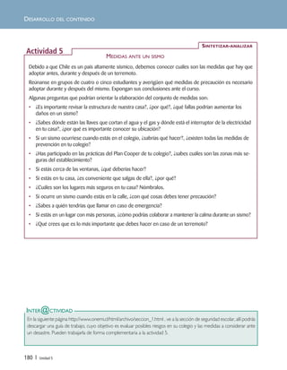 180 | Unidad 5
DESARROLLO DEL CONTENIDO
Debido a que Chile es un país altamente sísmico, debemos conocer cuáles son las medidas que hay que
adoptar antes, durante y después de un terremoto.
Reúnanse en grupos de cuatro o cinco estudiantes y averigüen qué medidas de precaución es necesario
adoptar durante y después del mismo. Expongan sus conclusiones ante el curso.
Algunas preguntas que podrían orientar la elaboración del conjunto de medidas son:
• ¿Es importante revisar la estructura de nuestra casa?, ¿por qué?, ¿qué fallas podrían aumentar los
daños en un sismo?
• ¿Sabes dónde están las llaves que cortan el agua y el gas y dónde está el interruptor de la electricidad
en tu casa?, ¿por qué es importante conocer su ubicación?
• Si un sismo ocurriese cuando estás en el colegio, ¿sabrías qué hacer?, ¿existen todas las medidas de
prevención en tu colegio?
• ¿Has participado en las prácticas del Plan Cooper de tu colegio?, ¿sabes cuáles son las zonas más se-
guras del establecimiento?
• Si estás cerca de las ventanas, ¿qué deberías hacer?
• Si estás en tu casa, ¿es conveniente que salgas de ella?, ¿por qué?
• ¿Cuáles son los lugares más seguros en tu casa? Nómbralos.
• Si ocurre un sismo cuando estás en la calle, ¿con qué cosas debes tener precaución?
• ¿Sabes a quién tendrías que llamar en caso de emergencia?
• Si estás en un lugar con más personas, ¿cómo podrías colaborar a mantener la calma durante un sismo?
• ¿Qué crees que es lo más importante que debes hacer en caso de un terremoto?
SINTETIZAR-ANALIZAR
Actividad 5
MEDIDAS ANTE UN SISMO
INTER@CTIVIDAD
En la siguiente página http://www.onemi.cl/html/archivo/seccion_1.html , ve a la sección de seguridad escolar, allí podrás
descargar una guía de trabajo, cuyo objetivo es evaluar posibles riesgos en su colegio y las medidas a considerar ante
un desastre. Pueden trabajarla de forma complementaria a la actividad 5.
Unidad 5 (156-199) 6/7/10 09:19 Página 180
 