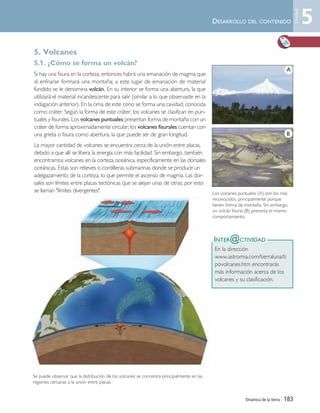 Dinámica de la tierra | 183
DESARROLLO DEL CONTENIDO
5. Volcanes
5.1. ¿Cómo se forma un volcán?
Si hay una fisura en la corteza, entonces habrá una emanación de magma que
al enfriarse formará una montaña; a este lugar de emanación de material
fundido se le denomina volcán. En su interior se forma una abertura, la que
utilizará el material incandescente para salir (similar a lo que observaste en la
indagación anterior). En la cima de este cono se forma una cavidad, conocida
como cráter. Según la forma de este cráter, los volcanes se clasifican en pun-
tuales y fisurales. Los volcanes puntuales presentan forma de montaña con un
cráter de forma aproximadamente circular; los volcanes fisurales cuentan con
una grieta o fisura como abertura, la que puede ser de gran longitud.
La mayor cantidad de volcanes se encuentra cerca de la unión entre placas,
debido a que allí se libera la energía con más facilidad. Sin embargo, también
encontramos volcanes en la corteza oceánica, específicamente en las dorsales
oceánicas. Estas son relieves o cordilleras submarinas donde se produce un
adelgazamiento de la corteza, lo que permite el ascenso de magma. Las dor-
sales son límites entre placas tectónicas que se alejan unas de otras; por esto
se llaman "límites divergentes".
INTER@CTIVIDAD
En la dirección
www.astromia.com/tierraluna/ti
povolcanes.htm encontrarás
más información acerca de los
volcanes y su clasificación.
Los volcanes puntuales (A) son los más
reconocidos, principalmente porque
tienen forma de montaña. Sin embargo,
un volcán fisural (B) presenta el mismo
comportamiento.
Se puede observar que la distribución de los volcanes se concentra principalmente en las
regiones cercanas a la unión entre placas.
5
Unidad
A
B
Unidad 5 (156-199) 6/7/10 09:19 Página 183
 