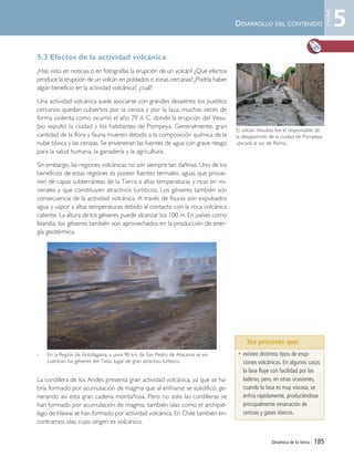 Dinámica de la tierra | 185
DESARROLLO DEL CONTENIDO
5.3 Efectos de la actividad volcánica
¿Has visto en noticias o en fotografías la erupción de un volcán? ¿Qué efectos
produce la erupción de un volcán en poblados o zonas cercanas? ¿Podría haber
algún beneficio en la actividad volcánica?, ¿cuál?
Una actividad volcánica suele asociarse con grandes desastres: los pueblos
cercanos quedan cubiertos por la ceniza y por la lava, muchas veces de
forma violenta como ocurrió el año 79 d. C. donde la erupción del Vesu-
bio sepultó la ciudad y los habitantes de Pompeya. Generalmente, gran
cantidad de la flora y fauna mueren debido a la composición química de la
nube tóxica y las cenizas. Se envenenan las fuentes de agua con grave riesgo
para la salud humana, la ganadería y la agricultura.
Sin embargo, las regiones volcánicas no son siempre tan dañinas. Uno de los
beneficios de estas regiones es poseer fuentes termales: aguas que provie-
nen de capas subterráneas de la Tierra a altas temperaturas y ricas en mi-
nerales y que constituyen atractivos turísticos. Los géiseres también son
consecuencia de la actividad volcánica. A través de fisuras son expulsados
agua y vapor a altas temperaturas debido al contacto con la roca volcánica
caliente. La altura de los géiseres puede alcanzar los 100 m. En países como
Islandia, los géiseres también son aprovechados en la producción de ener-
gía geotérmica.
,
La cordillera de los Andes presenta gran actividad volcánica, ya que se ha-
bría formado por acumulación de magma que al enfriarse se solidificó, ge-
nerando así esta gran cadena montañosa. Pero no solo las cordilleras se
han formado por acumulación de magma; también islas como el archipié-
lago de Hawai se han formado por actividad volcánica. En Chile también en-
contramos islas cuyo origen es volcánico.
• existen distintos tipos de erup-
ciones volcánicas. En algunos casos
la lava fluye con facilidad por las
laderas; pero, en otras ocasiones,
cuando la lava es muy viscosa, se
enfría rápidamente, produciéndose
principalmente emanación de
cenizas y gases tóxicos.
Ten presente que:
El volcán Vesubio fue el responsable de
la desaparición de la ciudad de Pompeya,
ubicada al sur de Roma.
En la Región de Antofagasta, a unos 90 km de San Pedro de Atacama se en-
cuentran los géiseres del Tatio, lugar de gran atractivo turístico.
5
Unidad
Unidad 5 (156-199) 6/7/10 09:19 Página 185
 