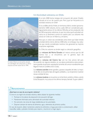 186 | Unidad 5
DESARROLLO DEL CONTENIDO
5.4 Actividad volcánica en Chile
En el año 2008 fuimos testigos de la erupción del volcán Chaitén,
ubicado en el sur de nuestro país. Pero ¿qué tan frecuente es la
actividad volcánica en Chile?
En la cordillera de los Andes, en territorio chileno, existen aproxima-
damente 3.000 volcanes, de los cuales 500 son considerados geo-
lógicamente activos. En los últimos 450 años se han producido más
de 300 erupciones volcánicas, lo que nos indica que la actividad vol-
cánica es un fenómeno común en nuestro país. Los volcanes más
activos en Chile son el Villarrica y el Llaima.
Para que un volcán sea considerado activo tiene que haber tenido
actividad dentro de los últimos 2.000 años; sin embargo, hay volca-
nes que, siendo considerados inactivos, han generado las mayores
erupciones registradas.
En Chile, los volcanes se dividen según su ubicación geográfica.
Los volcanes del Norte Grande son menos activos que los del
Centro Sur, y se encuentran, por lo general, lejos de
lugares poblados.
Los volcanes del Centro Sur son los más activos del país.
De acuerdo con algunos estudios, en una época prehistórica estos presen-
taron grandes erupciones, expulsando torrentes de ceniza incandescente que
llegaron hasta la cordillera de la Costa.
Los volcanes australes tienen grandes y gruesos casquetes de hielo. La mayo-
ría de ellos se encuentra lejos de lugares poblados, y sus erupciones muestran
escasa cantidad de lava.
Los volcanes insulares se encuentran en el territorio antártico chileno, siendo
la isla Decepción, muy activa en los últimos tiempos, llamada “la gran caldera”.
REFLEXIONEMOS
¿Qué hacer en caso de una erupción volcánica?
Si vives en una región de actividad volcánica, debes adoptar las siguientes medidas:
• Participar en los planes de preparación de evacuación del lugar.
• Mantenerte informado acerca del estado de la actividad volcánica
• No acercarte a las zonas de riesgo establecidas por las autoridades.
• Disponer siempre de reservas de alimentos, agua y elementos de primeros auxilios.
En caso de erupción, deben mantenerse cubiertos los alimentos y el agua para evitar su contaminación, utilizar
mascarillas, toallas y pañuelos húmedos para respirar, y reunirse en un lugar seguro.
El volcán Villarrica se encuentra ubicado
en la IX Región de la Araucanía. La última
erupción de este volcán fue en 1984.
Unidad 5 (156-199) 6/7/10 09:19 Página 186
 