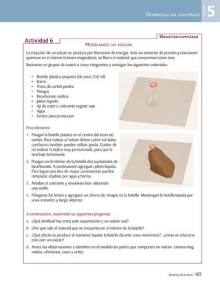 Dinámica de la tierra | 187
DESARROLLO DEL CONTENIDO
La erupción de un volcán se produce por liberación de energía. Ante un aumento de presión y reacciones
químicas en el interior (cámara magmática); se libera el material que conocemos como lava.
Reúnanse en grupos de cuatro o cinco integrantes y consigan los siguientes materiales:
• Botella plástica pequeña (de unos 330 ml)
• Barro
• Trozo de cartón piedra
• Vinagre
• Bicarbonato sódico
• Jabón líquido
• Ají de color o colorante vegetal rojo
• Agua
• Lentes para protección
Procedimiento
1. Pongan la botella plástica en el centro del trozo de
cartón. Para realizar el volcán deben cubrir los lados
con barro; también pueden utilizar greda. Cuiden de
no realizar la ladera muy pronunciada, para que la
lava baje lentamente.
2. Pongan en el interior de la botella dos cucharadas de
bicarbonato. A continuación agreguen jabón líquido.
Para lograr una lava de mayor consistencia pueden
remplazar el jabón por agua y harina.
3. Añadan el colorante y revuelvan bien utilizando
una varilla.
4. Pónganse los lentes y agreguen un chorro de vinagre en la botella. Mantengan la botella tapada por
unos instantes y luego aléjense.
A continuación, respondan las siguientes preguntas.
a. ¿Qué similitud hay entre este experimento y un volcán real?
b. ¿Por qué sale el material que se encuentra en el interior de la botella?
c. ¿Qué efecto se produce al mantener tapada la botella durante unos momentos?, ¿cómo se relaciona
esto con un volcán?
d. Anota tus observaciones e identifica en el modelo las partes que componen un volcán: cámara mag-
mática, chimenea, cono y cráter.
OBSERVAR-COMPARAR
Actividad 6
MODELANDO UN VOLCÁN
5
Unidad
Unidad 5 (156-199) 6/7/10 09:19 Página 187
 