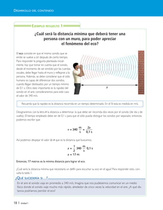 18 | Unidad 1
¿Cuál será la distancia mínima que deberá tener una
persona con un muro, para poder apreciar
el fenómeno del eco?
El eco consiste en que el mismo sonido que se
emite se vuelve a oír después de cierto tiempo.
Para responder la pregunta planteada inicial-
mente, hay que tomar en cuenta que el sonido,
desde el momento de ser emitido por las cuerdas
vocales, debe llegar hasta el muro y reflejarse a la
persona. Además, se debe considerar que el oído
humano es capaz de diferenciar dos sonidos,
cuando llegan desfasados por un tiempo mínimo
de 0,1 s. Otro dato importante es la rapidez del
sonido en el aire; consideraremos para este caso
el valor de 340 m/s.
Designaremos con la letra x la distancia a determinar, la que debe ser recorrida dos veces por el sonido (de ida y de
vuelta). El tiempo empleado debe ser de 0,1 s para que el oído pueda distinguir los sonidos por separado; entonces,
podemos escribir que:
Así podemos despejar el valor de x que es la distancia que buscamos.
Entonces, 17 metros es la mínima distancia para lograr el eco.
¿Cuál sería la distancia mínima que necesitaría un delfín para escuchar su eco en el agua? Para responder esto, con-
sulta la tabla 1.
v
x
= 340
m
s
=
2
0,1 s
x
x
=
1
2
340
m
s
0,1 s
= 17 m
En el aire el sonido viaja en promedio a 340 m/s. Imagina que nos pudiésemos comunicar en un medio
físico donde el sonido viaje mucho más rápido, alrededor de cinco veces la velocidad en el aire. ¿A qué dis-
tancia podríamos percibir el eco?
DESARROLLO DEL CONTENIDO
EJEMPLO RESUELTO 1
¿QUÉ SUCEDERÍA SI…?
Recuerda que la rapidez es la distancia recorrida en un tiempo determinado. En el SI esta es medida en m/s.
x
Unidad 1 (8-49) 6/7/10 09:08 Página 18
 