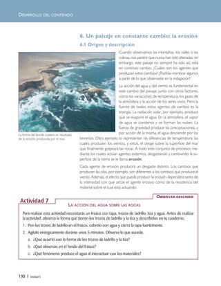 190 | Unidad 5
6. Un paisaje en constante cambio: la erosión
6.1 Origen y descripción
Cuando observamos las montañas, los valles o las
colinas, nos parece que nunca han sido alteradas; sin
embargo, este paisaje no siempre ha sido así, está
en continuo cambio. ¿Cuáles son los agentes que
producen estos cambios? ¿Podrías nombrar algunos
a partir de lo que observaste en la indagación?
La acción del agua y del viento es fundamental en
este cambio del paisaje, junto con otros factores,
como las variaciones de temperatura, los gases de
la atmósfera y la acción de los seres vivos. Pero la
fuente de todos estos agentes de cambio es la
energía. La radiación solar, por ejemplo, produce
que se evapore el agua. En la atmósfera, el vapor
de agua se condensa y se forman las nubes. La
fuerza de gravedad produce las precipitaciones, y
por acción de la misma, el agua desciende por los
terrenos. Otro ejemplo lo representan las diferencias de temperatura, las
cuales producen los vientos, y estos, el oleaje sobre la superficie del mar
que finalmente golpeará las rocas. A todo este conjunto de procesos me-
diante los cuales actúan agentes externos, desgastando y cambiando la su-
perficie de la tierra se le llama erosión.
Cada agente de erosión producirá un desgaste distinto. Los cambios que
producen las olas, por ejemplo, son diferentes a los cambios que produce el
viento. Además, el efecto que pueda producir la erosión dependerá tanto de
la intensidad con que actúe el agente erosivo como de la resistencia del
material sobre el cual está actuando.
DESARROLLO DEL CONTENIDO
Para realizar esta actividad necesitarás un frasco con tapa, trozos de ladrillo, tiza y agua. Antes de realizar
la actividad, observa la forma que tienen los trozos de ladrillo y la tiza y descríbelos en tu cuaderno.
1. Pon los trozos de ladrillo en el frasco, cúbrelo con agua y cierra la tapa fuertemente.
2. Agítalo enérgicamente durante unos 5 minutos. Observa lo que sucede.
a. ¿Qué ocurrió con la forma de los trozos de ladrillo y la tiza?
b. ¿Qué observas en el fondo del frasco?
c. ¿Qué fenómeno produce el agua al interactuar con los materiales?
OBSERVAR-DESCRIBIR
Actividad 7
LA ACCIÓN DEL AGUA SOBRE LAS ROCAS
La forma del borde costero es resultado
de la erosión producida por el mar.
Unidad 5 (156-199) 6/7/10 09:19 Página 190
 