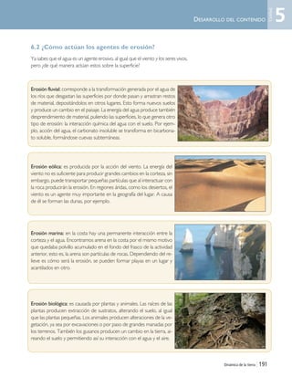 Dinámica de la tierra | 191
6.2 ¿Cómo actúan los agentes de erosión?
Ya sabes que el agua es un agente erosivo, al igual que el viento y los seres vivos,
pero ¿de qué manera actúan estos sobre la superficie?
Erosión fluvial: corresponde a la transformación generada por el agua de
los ríos que desgastan las superficies por donde pasan y arrastran restos
de material, depositándolos en otros lugares. Esto forma nuevos suelos
y produce un cambio en el paisaje. La energía del agua produce también
desprendimiento de material, puliendo las superficies, lo que genera otro
tipo de erosión: la interacción química del agua con el suelo. Por ejem-
plo, acción del agua, el carbonato insoluble se transforma en bicarbona-
to soluble, formándose cuevas subterráneas.
Erosión eólica: es producida por la acción del viento. La energía del
viento no es suficiente para producir grandes cambios en la corteza, sin
embargo, puede transportar pequeñas partículas que al interactuar con
la roca producirán la erosión. En regiones áridas, como los desiertos, el
viento es un agente muy importante en la geografía del lugar. A causa
de él se forman las dunas, por ejemplo.
Erosión marina: en la costa hay una permanente interacción entre la
corteza y el agua. Encontramos arena en la costa por el mismo motivo
que quedaba polvillo acumulado en el fondo del frasco de la actividad
anterior, esto es, la arena son partículas de rocas. Dependiendo del re-
lieve es cómo será la erosión, se pueden formar playas en un lugar y
acantilados en otro.
Erosión biológica: es causada por plantas y animales. Las raíces de las
plantas producen extracción de sustratos, alterando el suelo, al igual
que las plantas pequeñas. Los animales producen alteraciones de la ve-
getación, ya sea por excavaciones o por paso de grandes manadas por
los terrenos. También los gusanos producen un cambio en la tierra, ai-
reando el suelo y permitiendo así su interacción con el agua y el aire.
DESARROLLO DEL CONTENIDO 5
Unidad
Unidad 5 (156-199) 6/7/10 09:19 Página 191
 
