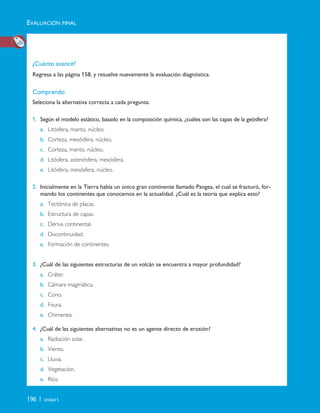 196 | Unidad 5
¿Cuánto avancé?
Regresa a las página 158, y resuelve nuevamente la evaluación diagnóstica.
Comprendo
Seleciona la alternativa correcta a cada pregunta.
1. Según el modelo estático, basado en la composición química, ¿cuáles son las capas de la geósfera?
a. Litósfera, manto, núcleo.
b. Corteza, mesósfera, núcleo.
c. Corteza, manto, núcleo.
d. Litósfera, astenósfera, mesósfera.
e. Litósfera, mesósfera, núcleo.
2. Inicialmente en la Tierra había un único gran continente llamado Pangea, el cual se fracturó, for-
mando los continentes que conocemos en la actualidad. ¿Cuál es la teoría que explica esto?
a. Tectónica de placas.
b. Estructura de capas.
c. Deriva continental.
d. Discontinuidad.
e. Formación de continentes.
3. ¿Cuál de las siguientes estructuras de un volcán se encuentra a mayor profundidad?
a. Cráter.
b. Cámara magmática.
c. Cono.
d. Fisura.
e. Chimenea.
4. ¿Cuál de las siguientes alternativas no es un agente directo de erosión?
a. Radiación solar.
b. Viento.
c. Lluvia.
d. Vegetación.
e. Ríos.
EVALUACIÓN FINAL
Unidad 5 (156-199) 6/7/10 09:19 Página 196
 