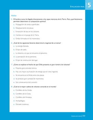 Dinámica de la tierra | 197
Analizo
5. El hombre nunca ha llegado directamente a las capas interiores de la Tierra. Pero ¿qué fenómenos
permiten determinar su composición química?
a. Propagación de ondas superficiales.
b. Desplazamiento de placas.
c. Emanación de lava en los volcanes.
d. Cambios en el paisaje de la Tierra.
e. Ondas formadas en los maremotos.
6. ¿Cuál de los siguientes factores determina la magnitud de un sismo?
a. La energía liberada.
b. El tipo de suelo.
c. La distancia a la que se encuentra el epicentro.
d. La percepción de las personas.
e. El tipo de construcción del lugar.
7. ¿Cómo se explican el hecho de que Chile presente un gran número de volcanes?
a. Presenta gran actividad sísmica.
b. Hay una mayor acumulación de energía que en otras regiones.
c. Se encuentra en el límite entre dos placas.
d. Se produce gran cantidad de maremotos.
e. Son consecuencia de la erosión.
8. ¿Cuál es la mayor cadena de volcanes conocida en el mundo?
a. Cordillera de los Andes.
b. Cordillera de la Costa.
c. Cordillera del Himalaya.
d. Archipiélagos.
e. Dorsales oceánicas.
EVALUACIÓN FINAL 5
Unidad
Unidad 5 (156-199) 6/7/10 09:19 Página 197
 