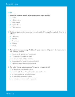 198 | Unidad 5
Aplico
9. ¿Cuál de las siguientes capas de la Tierra presenta una mayor densidad?
a. Corteza.
b. Núcleo externo.
c. Manto inferior.
d. Núcleo interno.
e. Manto superior.
10. ¿Cuál de las siguientes alternativas no es una manifestación de la energía liberada desde el interior de
la Tierra?
a. Maremotos.
b. Volcanes.
c. Terremotos.
d. Géiseres.
e. Erosión.
11. ¿Por qué mientras mayor es la profundidad a la que se encuentra el hipocentro de un sismo, menor
es la intensidad percibida?
a. El suelo es más rígido a mayor profundidad.
b. La energía es absorbida en el camino.
c. Se produce menor cantidad de ondas.
d. Los sismógrafos no pueden detectar estos sismos.
e. El epicentro se encuentra a mayor distancia.
12. ¿Por qué se dice que la estructura de la Tierra es un modelo dinámico?
a. Su geografía está en constante cambio.
b. La composición de sus placas está cambiando constantemente.
c. La erosión produce un cambio del paisaje.
d. Se libera energía de manera continua.
e. La materia se encuentra en diferentes estados.
EVALUACIÓN FINAL
Unidad 5 (156-199) 6/7/10 09:19 Página 198
 