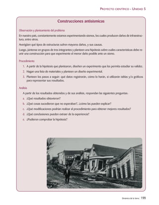 Dinámica de la tierra | 199
PROYECTO CIENTÍFICO - UNIDAD 5
Construcciones antisísmicas
Observación y planteamiento del problema
En nuestro país, constantemente estamos experimentando sismos, los cuales producen daños de infraestruc-
tura, entre otros.
Averigüen qué tipos de estructuras sufren mayores daños, y sus causas.
Luego, júntense en grupos de tres integrantes y planteen una hipótesis sobre cuáles características debe re-
unir una construcción para que experimente el menor daño posible ante un sismo.
Procedimiento
1. A partir de la hipótesis que plantearon, diseñen un experimento que les permita estudiar su validez.
2. Hagan una lista de materiales y planteen un diseño experimental.
3. Planteen los pasos a seguir: qué datos registrarán, cómo lo harán, si utilizarán tablas y/o gráficos
para representar sus resultados.
Análisis
A partir de los resultados obtenidos y de sus análisis, respondan las siguientes preguntas:
a. ¿Qué resultados obtuvieron?
b. ¿Qué cosas sucedieron que no esperaban?, ¿cómo las pueden explicar?
c. ¿Qué modificaciones podrían realizar al procedimiento para obtener mejores resultados?
d. ¿Qué conclusiones pueden extraer de la experiencia?
e. ¿Pudieron comprobar la hipótesis?
Unidad 5 (156-199) 6/7/10 09:19 Página 199
 