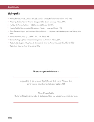 208 |
Nuestros agradecimientos a:
La escuadrilla de alta acrobacia “Los Halcones” de la Fuerza Aérea de Chile
por el material fotográfico facilitado para la página 120.
Marco Olivares Rubilar
Doctor en Física (c), Universidad de Santiago de Chile, por sus aportes y revisión del texto.
Bibliografía
• Alonso, Marcelo; Finn, E. J., Física I, II, III, Ed. Addison - Wesley Iberoamericana, Buenos Aires, 1995.
• Alvarenga, Beatriz; Máximo, Antonio, Física general, Ed. Oxford University, México, 1998.
• Halliday, D.; Resnick, R., Física I y II, Ed Continental, México, DF, 1995.
• Hewitt, Paul G., Física conceptual, Ed. Addison – Wesley – Longman, México, 1998.
• Sears, Zemansky; Young and Freedman, Física Universitaria I y II, Addison – Wesley Iberoamericana, Buenos Aires,
1998.
• Serway, Raymond, Física I y II, Ed. Mc Graw – Hill, México, 1997.
• Serway, R; Faughn, J, Física para ciencias e ingeniería, Ed. Thomson, México, 2006.
• Tarbuck, E. J.; Lutgens, F. K., y Tasa, D. Ciencias de la Tierra, Ed. Pearson Educación S.A., Madrid, 2005.
• Tipler, P.A., Física, Ed. Revertè, Barcelona, 1996.
BIBLIOGRAFÍA
Páginas finales 6/7/10 09:20 Página 208
 
