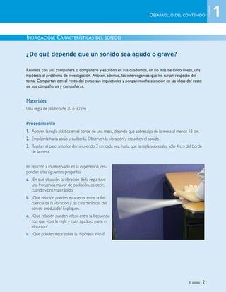 El sonido | 21
INDAGACIÓN: CARACTERÍSTICAS DEL SONIDO
¿De qué depende que un sonido sea agudo o grave?
Reúnete con una compañera o compañero y escriban en sus cuadernos, en no más de cinco líneas, una
hipótesis al problema de investigación. Anoten, además, las interrogantes que les surjan respecto del
tema. Compartan con el resto del curso sus inquietudes y pongan mucha atención en las ideas del resto
de sus compañeros y compañeras.
Materiales
Una regla de plástico de 20 o 30 cm.
Procedimiento
1. Apoyen la regla plástica en el borde de una mesa, dejando que sobresalga de la mesa al menos 18 cm.
2. Empújenla hacia abajo y suéltenla. Observen la vibración y escuchen el sonido.
3. Repitan el paso anterior disminuyendo 3 cm cada vez, hasta que la regla sobresalga sólo 4 cm del borde
de la mesa.
En relación a lo observado en la experiencia, res-
pondan a las siguientes preguntas:
a. ¿En qué situación la vibración de la regla tuvo
una frecuencia mayor de oscilación, es decir,
cuándo vibró más rápido?
b. ¿Qué relación pueden establecer entre la fre-
cuencia de la vibración y las características del
sonido producido? Expliquen.
c. ¿Qué relación pueden inferir entre la frecuencia
con que vibra la regla y cuán agudo o grave es
el sonido?
d. ¿Qué pueden decir sobre la hipótesis inicial?
DESARROLLO DEL CONTENIDO 1
Unidad
Unidad 1 (8-49) 6/7/10 09:08 Página 21
 