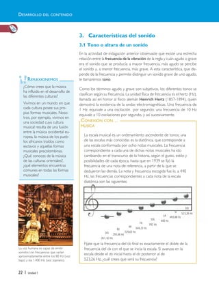 3. Características del sonido
3.1 Tono o altura de un sonido
En la actividad de indagación anterior observaste que existe una estrecha
relación entre la frecuencia de la vibración de la regla y cuán agudo o grave
era el sonido que se producía: a mayor frecuencia, más agudo se percibe
el sonido y, a menor frecuencia, más grave. A esta característica, que de-
pende de la frecuencia y permite distinguir un sonido grave de uno agudo,
le llamaremos tono.
Como los términos agudo y grave son subjetivos, los diferentes tonos se
clasifican según su frecuencia. La unidad física de frecuencia es el hertz (Hz),
llamada así en honor al físico alemán Heinrich Hertz (1857-1894), quien
demostró la existencia de la ondas electromagnéticas. Una frecuencia de
1 Hz, equivale a una oscilación por segundo; una frecuencia de 10 Hz
equivale a 10 oscilaciones por segundo, y así sucesivamente.
22 | Unidad 1
La escala musical es un ordenamiento ascendente de tonos; una
de las escalas más conocidas es la diatónica, que corresponde a
una escala conformada por ocho notas musicales. La frecuencia
correspondiente a cada una de dichas notas musicales ha ido
cambiando en el transcurso de la historia, según el gusto, estilo y
posibilidades de cada época, hasta que en 1939 se fijó la
frecuencia de una nota de referencia, a partir de la que se
dedujeron las demás. La nota y frecuencia escogida fue la, a 440
Hz, las frecuencias correspondientes a cada nota de la escala
diatónica son las siguientes:
Fíjate que la frecuencia del do final es exactamente el doble de la
frecuencia del do con el que se inicia la escala. Si avanzas en la
escala desde el do inicial hasta el do posterior al de
523,26 Hz, ¿cuál crees que será su frecuencia?
CONEXIÓN CON…
MÚSICA
REFLEXIONEMOS
¿Cómo crees que la música
ha influido en el desarrollo de
las diferentes culturas?
Vivimos en un mundo en que
cada cultura posee sus pro-
pias formas musicales. Noso-
tros, por ejemplo, vivimos en
una sociedad cuya cultura
musical resulta de una fusión
entre la música occidental eu-
ropea, la música de los pueb-
los africanos traídos como
esclavos y aquellas formas
musicales precolombinas.
¿Qué conoces de la música
de las culturas orientales?,
¿qué elementos encuentras
comunes en todas las formas
musicales?
La voz humana es capaz de emitir
sonidos con frecuencias que varían
aproximadamente entre los 80 Hz (voz
bajo) y los 1.400 Hz (voz soprano).
DESARROLLO DEL CONTENIDO
DO
261, 63 Hz
RE
293,66 Hz
MI
329,63 Hz
FA
349,23 Hz
SOL
392 Hz
LA
440 Hz
SI
493,88 Hz
DO
523,26 Hz
Unidad 1 (8-49) 6/7/10 09:08 Página 22
 