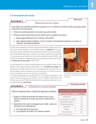 3.2 Intensidad del sonido
A partir de la experiencia anterior, seguramente habrás notado que mien-
tras mayor sea el tamaño o, más correctamente, la amplitud de la oscila-
ción de la cuerda, más fuerte se escuchará el sonido. A esta característica,
que comúnmente llamamos “volumen”, en Física se denomina intensidad
y un parámetro para medirla es el nivel de intensidad sonora (N.I.S.) cuya
unidad de medida es el decibel (dB), que proviene del nombre del inven-
tor Alexander Graham Bell (1847-1922).
La intensidad de un sonido permite diferenciar los sonidos fuertes de los
débiles y está estrechamente relacionada con la cantidad de energía que
transporta una onda sonora. Por eso, en presencia de un sonido muy in-
tenso pueden vibrar los objetos que estén cercanos a la fuente sonora, o
incluso romperse, como en el caso de una explosión.
La escala de decibeles es reducida; por eso, un sonido de 20 dB es 100
veces más intenso que uno de 10 dB, y uno de 30 dB es 1.000 veces más
intenso que uno de 10 dB. La intensidad de los sonidos se mide con un ins-
trumento llamado sonómetro.
El sonido | 23
DESARROLLO DEL CONTENIDO
Para realizar esta actividad necesitarás una guitarra o, en su defecto, un hilo de nailon que puedas tensar
firmemente entre dos puntos.
1. Pulsa una cuerda suavemente, de manera que emita sonido.
2. Pulsa la cuerda nuevamente, pero de manera que su oscilación sea mayor.
a. ¿Notas alguna diferencia en el “volumen” del sonido?
b. ¿Qué relación podrías establecer entre el “tamaño” de la pulsación aplicada a la cuerda y el
“volumen” del sonido producido?
ANALIZAR
Actividad 5
Observa la siguiente tabla y completa las siguientes actividades:
1. Realiza un cálculo aproximado de cuántas veces es más
intenso el sonido de un trueno que el de un automóvil en
marcha.
2. Basándote en los valores entregados por la tabla, realiza una
estimación de la intensidad de:
a. Una radio dentro de una micro.
b. Los audífonos de tu MP3 con volumen máximo.
COMPARAR-INFERIR
Actividad 6
Tabla 3: Intensidad de algunos sonidos
Fuente de sonido N.I.S.(dB)
Respiración 10
Conversación en voz baja 20
Automóvil en marcha 50
Conversación normal 60
Grito fuerte 80
Trueno 110
Umbral del dolor 130
OSCILACIÓN DE UNA CUERDA
INTENSIDAD DE ALGUNOS SONIDOS
La amplitud con que vibra una cuerda se
relaciona con la intensidad del sonido que
se escucha.
Fuente: Archivo editorial
1
Unidad
Unidad 1 (8-49) 6/7/10 09:08 Página 23
 