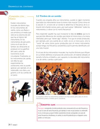 24 | Unidad 1
3.3 Timbre de un sonido
Cuando una orquesta afina sus instrumentos, sucede en algún momento
que todos los instrumentos tocan la misma nota musical. Como vimos en
la sección 3.1, el tono de un sonido lo determina la frecuencia de la vi-
bración de la fuente sonora, pero, ¿por qué suenan “diferentes” todos los
instrumentos, si vibran con la misma frecuencia?
Para responder aquello hay que incorporar la idea de timbre; que es lo
que permite diferenciar dos sonidos que tienen el mismo tono y la misma
intensidad, pero que “tienen algo” distinto. Y es que el sonido producido,
por ejemplo, por una cuerda de un violín, no es un tono puro, sino la
“suma” de varios tonos puros producidos por el mismo instrumento,
aunque tenga una frecuencia característica que le permita identificarlo con
una nota musical.
En el caso de los instrumentos musicales, hay muchos factores que influyen
en su timbre definitivo: el proceso de construcción, el material utilizado, el
tamaño, la forma, el diseño y, por supuesto, la naturaleza del instrumento:
si es de viento, cuerdas o percusión.
Existen instrumentos
musicales de distinto tipo.
En los instrumentos de
viento, como una flauta o
una armónica, el medio que
vibra es la columna de aire
que hay al interior del
instrumento. En los
instrumentos de percusión,
como es el caso de un
tambor, las vibraciones se
producen en la superficie
del cuero, antes de
transmitirse al aire
circundante. Finalmente, en
los instrumentos de cuerda,
son ellas las que
experimentan las
oscilaciones; esto se puede
apreciar, por ejemplo, en un
violoncello, una cítara, una
guitarra, o en las cuerdas de
un piano.
CONEXIÓN CON…
MÚSICA
Tono puro: corresponde al sonido producido como consecuencia de una sola frecuencia y
no por la suma de varias frecuencias; por ejemplo, la nota mi que produce un violoncello
no es un tono puro, ya que el timbre característico de este corresponde a la suma de
varias frecuencias simultáneas; en cambio, la nota Mi producida por un diapasón corres-
ponde a un tono puro.
CONCEPTOS CLAVE
DESARROLLO DEL CONTENIDO
La orquesta al afinar los instrumentos produce una masa sonora, pero cada uno de los
instrumentos posee un timbre que lo caracteriza.
Crédito:TeatroMunicipaldeSantiago.
Unidad 1 (8-49) 6/7/10 09:08 Página 24
 
