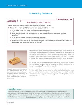 26 | Unidad 1
4. Período y frecuencia
De la actividad recién presentada se puede deducir que la frecuencia de un
sonido está estrechamente relacionada con el intervalo de tiempo en que
se suceden dos golpecitos. Si haces pasar el lápiz más rápido, el tiempo
entre dos pulsos disminuye y el tono escuchado es diferente. En cambio,
si pasas el lápiz de forma más lenta, el tiempo entre dos golpes será mayor.
En general, esto sucede para cualquier movimiento periódico; la frecuen-
cia está ligada al tiempo en que se completa un ciclo. A ese tiempo se le
denomina período (T) y se mide en segundos.
En física es útil relacionar matemáticamente las magnitudes estudiadas, pues
permite predecir situaciones con mayor exactitud; ¿cómo será la relación
entre la frecuencia y el período? Con la siguiente actividad podrás estudiar
esta relación.
INTER@CTIVIDAD
En la siguiente dirección: http://www.kamikawas.com/physics/jdk11app/wavegenerator/wavgen_e.htm
podrás encontrar un programa que simula un generador de frecuencias, es decir, un instrumento en que tú
puedes decidir la frecuencia de una fuente sonora y como respuesta te entrega el sonido correspondiente.
Verifica las notas de la sección Conexión con…, de la página 22, con la ayuda de una guitarra o una flauta.
DESARROLLO DEL CONTENIDO
Para la siguiente actividad necesitarás un cuaderno de espiral y un lápiz.
1. Pasa el lápiz por el espiral del cuaderno de modo que produzca un tono.
a. ¿Qué debes hacer para que el sonido se escuche más agudo?
b. ¿Qué relación tiene el intervalo de tiempo en que se tocan dos espiras seguidas y el tono
percibido?
c. ¿Qué relación tiene la frecuencia con el tono percibido?
d. Finalmente, y relacionando las dos últimas preguntas, ¿qué relación podrías establecer entre la fre-
cuencia y el intervalo en que suenan las espiras?
RECONOCER-ASOCIAR
Actividad 7
RELACIÓN ENTRE TONO Y PERÍODO
El diapasón consiste en una horquilla me-
tálica, que al ser golpeado vibra con una
determinada frecuencia. Son utilizados,
por ejemplo, para afinar instrumentos, ya
que el tono que emite es siempre el
mismo, independiente de la fuerza con
que se golpee.
Unidad 1 (8-49) 6/7/10 09:08 Página 26
 