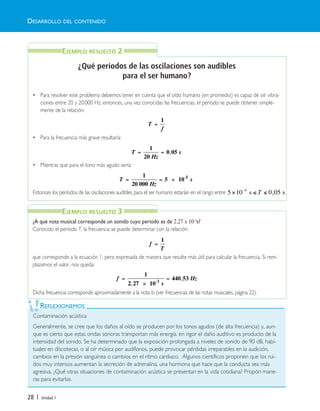 28 | Unidad 1
¿Qué períodos de las oscilaciones son audibles
para el ser humano?
• Para resolver este problema debemos tener en cuenta que el oído humano (en promedio) es capaz de oír vibra-
ciones entre 20 y 20.000 Hz; entonces, una vez conocidas las frecuencias, el período se puede obtener simple-
mente de la relación:
• Para la frecuencia más grave resultaría:
• Mientras que para el tono más agudo sería:
Entonces los períodos de las oscilaciones audibles para el ser humano estarían en el rango entre
¿A qué nota musical corresponde un sonido cuyo período es de 2,27 x 10-3s?
Conocido el período T, la frecuencia se puede determinar con la relación:
que corresponde a la ecuación 1, pero expresada de manera que resulte más útil para calcular la frecuencia. Si rem-
plazamos el valor, nos queda:
Dicha frecuencia corresponde aproximadamente a la nota la (ver frecuencias de las notas musicales, página 22).
T
f
=
1
T
Hz
s= =
1
20
0 05,
T
Hz
s= = ×
1
20 000
5 10 5
.
-
f
T
=
1
f
s
Hz=
×
=
1
2 27 10
440 533
,
,-
Contaminación acústica
Generalmente, se cree que los daños al oído se producen por los tonos agudos (de alta frecuencia) y, aun-
que es cierto que estas ondas sonoras transportan más energía, en rigor el daño auditivo es producto de la
intensidad del sonido. Se ha determinado que la exposición prolongada a niveles de sonido de 90 dB, habi-
tuales en discotecas, o al oír música por audífonos, puede provocar pérdidas irreparables en la audición,
cambios en la presión sanguínea o cambios en el ritmo cardiaco. Algunos científicos proponen que los rui-
dos muy intensos aumentan la secreción de adrenalina, una hormona que hace que la conducta sea más
agresiva. ¿Qué otras situaciones de contaminación acústica se presentan en la vida cotidiana? Propón mane-
ras para evitarlas.
REFLEXIONEMOS
DESARROLLO DEL CONTENIDO
EJEMPLO RESUELTO 2
EJEMPLO RESUELTO 3
5 10 0 055
× ≤ ≤−
s sT ,
Unidad 1 (8-49) 6/7/10 13:32 Página 28
 