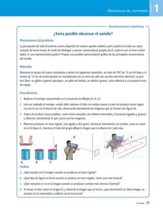 El sonido | 29
DESARROLLO DEL CONTENIDO
INVESTIGACIÓN CIENTÍFICA
¿Sería posible observar el sonido?
Planteamiento del problema
La percepción de todo fenómeno sonoro depende de nuestro aparato auditivo; pero ¿podrá el sonido ser repre-
sentado de forma visual, de modo de distinguir y asociar características propias de él, como lo son el tono e inten-
sidad, en una representación gráfica? Propón una posible representación gráfica de las principales características
del sonido.
Materiales
Reúnanse en grupo de cuatro estudiantes y junten los siguientes materiales: un tubo de PVC de 15 cm de largo y al
menos de 10 cm de ancho (puede ser reemplazado por un tarro de café con sus dos extremos abiertos), un pun-
tero láser, un globo o guante quirúrgico, un palito de helado, un elástico grueso, cinta adhesiva y un pequeño trozo
de espejo.
Procedimiento
1. Realicen el montaje representado en la secuencia de dibujos (A, B, C).
2. Una vez realizado el montaje, uno(a) debe sostener el tubo con ambas manos y tratar de producir tonos regula-
res con la voz en el interior de este, observando atentamente las imágenes que se forman (ver figura D).
3. Traten de producir tonos estables, como notas musicales con distinta intensidad y frecuencia (agudos y graves)
y observen atentamente lo que ocurre con las imágenes.
4. Mientras producen un tono regular, uno agudo y otro grave, efectúa el movimiento con el tubo, como se mues-
tra en la figura E, mientras el resto del grupo dibuja la imagen que se observa en cada caso.
Análisis
a. ¿Qué sucede con la imagen cuando no produces un tono regular?
b. ¿Qué tipo de figura se forma cuando se produce un tono regular, como una nota musical?
c. ¿Qué variación se ve en la imagen cuando se producen sonidos más intensos (fuertes)?
d. Al mover el tubo como en la figura E y observar la imagen que se forma, ¿qué elemento(s) en dicha imagen se
asocian con la intensidad y cuál(es) con la frecuencia?
INVESTIGACIÓN CIENTÍFICA
A B C
D E
1
Unidad
Unidad 1 (8-49) 6/7/10 09:08 Página 29
 