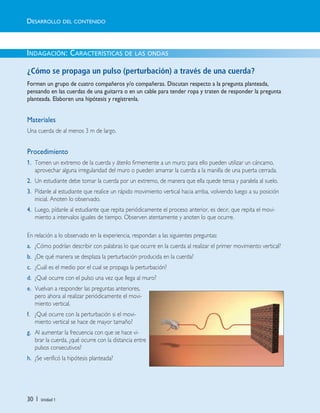 30 | Unidad 1
INDAGACIÓN: CARACTERÍSTICAS DE LAS ONDAS
¿Cómo se propaga un pulso (perturbación) a través de una cuerda?
Formen un grupo de cuatro compañeros y/o compañeras. Discutan respecto a la pregunta planteada,
pensando en las cuerdas de una guitarra o en un cable para tender ropa y traten de responder la pregunta
planteada. Elaboren una hipótesis y regístrenla.
Materiales
Una cuerda de al menos 3 m de largo.
Procedimiento
1. Tomen un extremo de la cuerda y átenlo firmemente a un muro; para ello pueden utilizar un cáncamo,
aprovechar alguna irregularidad del muro o pueden amarrar la cuerda a la manilla de una puerta cerrada.
2. Un estudiante debe tomar la cuerda por un extremo, de manera que ella quede tensa y paralela al suelo.
3. Pídanle al estudiante que realice un rápido movimiento vertical hacia arriba, volviendo luego a su posición
inicial. Anoten lo observado.
4. Luego, pídanle al estudiante que repita periódicamente el proceso anterior, es decir, que repita el movi-
miento a intervalos iguales de tiempo. Observen atentamente y anoten lo que ocurre.
En relación a lo observado en la experiencia, respondan a las siguientes preguntas:
a. ¿Cómo podrían describir con palabras lo que ocurre en la cuerda al realizar el primer movimiento vertical?
b. ¿De qué manera se desplaza la perturbación producida en la cuerda?
c. ¿Cuál es el medio por el cual se propaga la perturbación?
d. ¿Qué ocurre con el pulso una vez que llega al muro?
e. Vuelvan a responder las preguntas anteriores,
pero ahora al realizar periódicamente el movi-
miento vertical.
f. ¿Qué ocurre con la perturbación si el movi-
miento vertical se hace de mayor tamaño?
g. Al aumentar la frecuencia con que se hace vi-
brar la cuerda, ¿qué ocurre con la distancia entre
pulsos consecutivos?
h. ¿Se verificó la hipótesis planteada?
DESARROLLO DEL CONTENIDO
Unidad 1 (8-49) 6/7/10 09:08 Página 30
 
