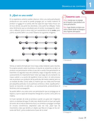 El sonido | 31
5. ¿Qué es una onda?
En la experiencia anterior pudiste observar cómo una cierta perturbación
producida en una cuerda se puede propagar por un medio material. Al
producir un pulso en la cuerda, este fue capaz de viajar hasta chocar con
el muro donde una parte fue absorbida y otra parte fue reflejada. Todos
estos fenómenos que ya estudiaste para el sonido: la propagación, absor-
ción y reflexión (junto a otros más) son característicos de las ondas, pero
¿cómo se podría definir una onda? Observa las siguientes imágenes.
Vemos un sistema formado por cinco masas unidas mediante cuatro resortes.
Si se ejerce presión sobre la primera, el resorte se comprime, es decir, se
produce una perturbación similar al caso de la cuerda. Esta perturbación se
transmite a la segunda masa de la derecha, luego al segundo resorte, y así
sucesivamente. Es importante hacer notar que luego de una oscilación, las
masas vuelven a su punto de equilibrio inicial, es decir, en este proceso
solo se produce una oscilación de las partículas del medio material, pero no
un traslado de ellas. Como sabes, la materia que nos rodea está formada
por pequeñas partículas. Si una partícula comienza a vibrar, aquella pertur-
bación se transmite a la del lado, y así sucesivamente, produciéndose el
fenómeno de la propagación.
Se podría definir una onda como una perturbación que se propaga por el
espacio y que es capaz de transportar energía de un punto a otro, pero no
materia.
Un buen ejemplo de onda se produce cuando una gota (ver imágenes)
cae en un estanque de agua. En este caso, desde el punto en que cae la gota
(el centro de la onda se denomina foco), se comienza a propagar la energía
en círculos concéntricos, alejándose cada vez más. ¿Qué tipo de
movimiento crees que tendría un objeto que flota en el agua en las cer-
canías del foco?, ¿cómo evidenciaría el paso de la onda?
Pulso: energía que se propaga
por el espacio y que produce una
cierta perturbación.
Foco: lugar donde se origina una
onda y desde donde se propaga a
otras regiones del espacio.
CONCEPTOS CLAVE
DESARROLLO DEL CONTENIDO
1. Perturbación.
2. Foco.
3. Propagación.
1
Unidad
Foco
Unidad 1 (8-49) 6/7/10 09:08 Página 31
 