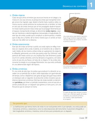 El sonido | 33
c. Ondas viajeras
Cada vez que oímos el timbre que anuncia el recreo en el colegio, o la
música en una casa cercana, es porque las ondas que transportan ener-
gía sonora han logrado viajar desde la fuente hasta nuestros oídos. Lo
mismo ocurre cuando sentimos las oscilaciones de un temblor: se trata
en ese caso de ondas sísmicas que se han propagado desde el epicen-
tro hasta nuestra posición. Estas ondas que se propagan libremente por
el espacio, transportando energía, se denominan ondas viajeras, y pue-
den ser mecánicas o electromagnéticas, transversales o longitudinales. En
este tipo de ondas sucede que la amplitud va disminuyendo a medida
que se aleja de su fuente, de la misma manera que un sonido se hace
cada vez más débil con la distancia.
d. Ondas estacionarias
Este tipo de ondas se forman cuando una onda viajera se refleja inver-
tida con respecto de la onda incidente, en el extremo de un determi-
nado medio; de esa manera, ambas ondas se superponen (la original y
la reflejada), generando una onda que parece estar fija. Entonces, cada
partícula del medio oscila con una amplitud fija. Este fenómeno puede
ocurrir en cuerdas vibrantes, como las del piano o la guitarra, y en tubos
como el caso de una flauta o el tubo de un órgano. En las ondas esta-
cionarias la energía no se propaga libremente, sino que está confinada
en una determinada región del espacio.
e. Ondas armónicas
En una onda de este tipo, los pulsos que producen la vibración se su-
ceden con un período fijo, es decir, están espaciadas con igual intervalo
de tiempo, como si dejásemos caer gotas de agua (de igual masa) sobre
un estanque cada un segundo: se producirían ondas circulares que po-
dríamos denominar armónicas. Este tipo de ondas también se denomi-
nan periódicas, por tener un período característico, como el caso de un
sonido producido por un diapasón que genera un tono puro, con una
frecuencia que es siempre la misma.
Una onda sísmica viaja desde el epicentro
hasta el lugar donde es registrada. Entre
más lejos estemos de la fuente, más débil
se sentirá la vibración.
Una onda estacionaria se produce en la
cuerda de un instrumento musical.
• La clasificaciones que hemos hecho de ondas no son excluyentes entre sí; por ejemplo, una onda puede ser
transversal, armónica y estacionaria, como la onda estacionaria del instrumento musical de la fotografía; o
bien longitudinal, armónica y mecánica, como el tono puro producido por un diapasón.
DESARROLLO DEL CONTENIDO
Si la gota de agua tiene siempre la misma
masa y cae a intervalos iguales de tiempo,
se observa una oscilación armónica,
con montes y valles equidistantes
en el espacio.
Ten presente que:
epicentro
1
Unidad
Unidad 1 (8-49) 6/7/10 09:08 Página 33
 
