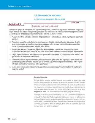 34 | Unidad 1
5.2 Elementos de una onda
a. Elementos espaciales de una onda
Longitud de onda
En la actividad anterior pudiste observar que cuando se dejan caer gotas
con un cierto intervalo de tiempo, se producen distintos círculos concén-
tricos consecutivos; estos se denominan frentes de onda. Cuando se trata
de vibraciones periódicas, se puede apreciar que la distancia es siempre la
misma. A esa distancia, entre dos frentes de onda consecutiva, se le llama
longitud de onda y la abreviaremos con la letra griega λ (lambda).
La longitud de onda se mide en metros y es una característica de todas las
ondas. En la Actividad 9 observaste también que si mayor es la frecuencia
de una vibración, menor será su longitud de onda, es decir, estarán más cer-
canos entre sí los frentes de onda. Si aplicas esto último al caso de las ondas
sonoras, ¿qué podrías decir de la longitud de onda de los tonos graves en
comparación con la de los agudos?
DESARROLLO DEL CONTENIDO
Formen un grupo de trabajo de tres o cuatro integrantes y reúnan los siguientes materiales: un gotario,
hojas blancas, una cubeta transparente (puede ser una ensaladera de vidrio o una fuente de plástico, es im-
portante que el fondo sea plano), una lámpara o linterna, y un cronómetro.
1. Pongan dos libros sobre los extremos del papel blanco y sobre ellos la cubeta. Agréguenle agua hasta
la mitad.
2. Produzcan pequeñas perturbaciones en el agua con el dedo, mientras buscan la posición de la lin-
terna en que mejor se visualicen esas perturbaciones sobre el papel blanco. Consideren que bajo
ciertas circunstancias podría ser más útil la luz del sol.
3. Una vez que puedan observar con claridad las perturbaciones, esperen que el agua esté en calma
y dejen caer una gota en el centro de la cubeta. Describan la manera en que se propaga la perturbación.
4. Luego, repitan lo mismo, pero dejando caer gotas cada un segundo. ¿Qué ocurre con las ondas?, ¿de
qué manera se comportan? Describan.
5. Finalmente, repitan el procedimiento, pero dejando caer gotas cada dos segundos. ¿Qué ocurre con
la distancia que hay entre los círculos que se forman?, ¿qué relación podrían establecer entre el perí-
odo de la oscilación y la distancia entre los círculos?
6. En los casos observados anteriormente, ¿se observan variaciones en la velocidad con la cual se pro-
pagan las ondas?
ANALIZAR
Actividad 9
ONDAS EN UNA CUBETA DE AGUA
Unidad 1 (8-49) 6/7/10 09:08 Página 34
 