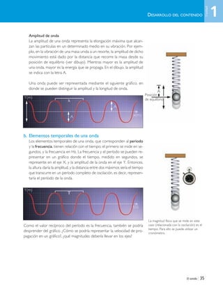 El sonido | 35
Amplitud de onda
La amplitud de una onda representa la elongación máxima que alcan-
zan las partículas en un determinado medio en su vibración. Por ejem-
plo, en la vibración de una masa unida a un resorte, la amplitud de dicho
movimiento está dado por la distancia que recorre la masa desde su
posición de equilibrio (ver dibujo). Mientras mayor es la amplitud de
una onda, mayor es la energía que se propaga. En el dibujo, la amplitud
se indica con la letra A.
Una onda puede ser representada mediante el siguiente gráfico, en
donde se pueden distinguir la amplitud y la longitud de onda.
b. Elementos temporales de una onda
Los elementos temporales de una onda, que corresponden al período
y la frecuencia, tienen relación con el tiempo; el primero se mide en se-
gundos, y la frecuencia en Hz. La frecuencia y el período se pueden re-
presentar en un gráfico donde el tiempo, medido en segundos, se
represente en el eje X, y la amplitud de la onda en el eje Y. Entonces,
la altura daría la amplitud, y la distancia entre dos máximos sería el tiempo
que transcurre en un período completo de oscilación, es decir, represen-
taría el período de la onda.
Como el valor recíproco del período es la frecuencia, también se podría
desprender del gráfico. ¿Cómo se podría representar la velocidad de pro-
pagación en un gráfico?, ¿qué magnitudes debería llevar en los ejes?
Y(m)
t(s)
A
Posición
de equilibrio
⌻
Y(m)
x(m)
A
A
␭
DESARROLLO DEL CONTENIDO
La magnitud física que se mide en este
caso (relacionada con la oscilación) es el
tiempo. Para ello se puede utilizar un
cronómetro.
1
Unidad
Unidad 1 (8-49) 6/7/10 09:08 Página 35
 
