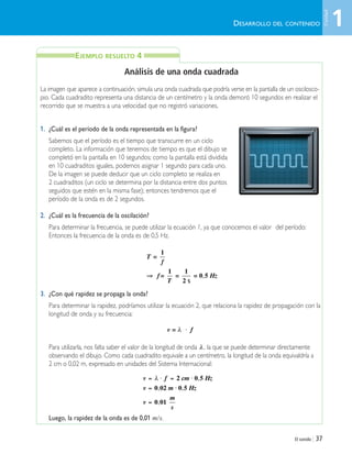 El sonido | 37
T
f
f
T
Hz
=
= =
s
=
1
1 1
2
0 5⇒ ,
v f= λ ⋅
v f cm Hz
v m Hz
v
m
s
= ⋅ = ⋅
= ⋅
=
λ 2 0 5
0 02 0 5
0 01
,
, ,
,
DESARROLLO DEL CONTENIDO
EJEMPLO RESUELTO 4
Análisis de una onda cuadrada
La imagen que aparece a continuación, simula una onda cuadrada que podría verse en la pantalla de un oscilosco-
pio. Cada cuadradito representa una distancia de un centímetro y la onda demoró 10 segundos en realizar el
recorrido que se muestra a una velocidad que no registró variaciones.
1. ¿Cuál es el período de la onda representada en la figura?
Sabemos que el período es el tiempo que transcurre en un ciclo
completo. La información que tenemos de tiempo es que el dibujo se
completó en la pantalla en 10 segundos; como la pantalla está dividida
en 10 cuadraditos iguales, podemos asignar 1 segundo para cada uno.
De la imagen se puede deducir que un ciclo completo se realiza en
2 cuadraditos (un ciclo se determina por la distancia entre dos puntos
seguidos que estén en la misma fase); entonces tendremos que el
período de la onda es de 2 segundos.
2. ¿Cuál es la frecuencia de la oscilación?
Para determinar la frecuencia, se puede utilizar la ecuación 1, ya que conocemos el valor del período:
Entonces la frecuencia de la onda es de 0,5 Hz.
3. ¿Con qué rapidez se propaga la onda?
Para determinar la rapidez, podríamos utilizar la ecuación 2, que relaciona la rapidez de propagación con la
longitud de onda y su frecuencia:
Para utilizarla, nos falta saber el valor de la longitud de onda , la que se puede determinar directamente
observando el dibujo. Como cada cuadradito equivale a un centímetro, la longitud de la onda equivaldría a
2 cm o 0,02 m, expresado en unidades del Sistema Internacional:
Luego, la rapidez de la onda es de 0,01 m/s.
λ
1
Unidad
Unidad 1 (8-49) 6/7/10 09:08 Página 37
 