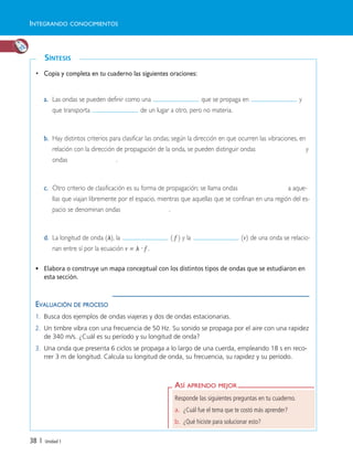 ASÍ APRENDO MEJOR
Responde las siguientes preguntas en tu cuaderno.
a. ¿Cuál fue el tema que te costó más aprender?
b. ¿Qué hiciste para solucionar esto?
SÍNTESIS
38 | Unidad 1
• Copia y completa en tu cuaderno las siguientes oraciones:
a. Las ondas se pueden definir como una que se propaga en y
que transporta de un lugar a otro, pero no materia.
b. Hay distintos criterios para clasificar las ondas; según la dirección en que ocurren las vibraciones, en
relación con la dirección de propagación de la onda, se pueden distinguir ondas y
ondas .
c. Otro criterio de clasificación es su forma de propagación; se llama ondas a aque-
llas que viajan libremente por el espacio, mientras que aquellas que se confinan en una región del es-
pacio se denominan ondas .
d. La longitud de onda (␭), la ( f ) y la (v) de una onda se relacio-
nan entre sí por la ecuación v = ␭ · f .
• Elabora o construye un mapa conceptual con los distintos tipos de ondas que se estudiaron en
esta sección.
EVALUACIÓN DE PROCESO
1. Busca dos ejemplos de ondas viajeras y dos de ondas estacionarias.
2. Un timbre vibra con una frecuencia de 50 Hz. Su sonido se propaga por el aire con una rapidez
de 340 m/s. ¿Cuál es su período y su longitud de onda?
3. Una onda que presenta 6 ciclos se propaga a lo largo de una cuerda, empleando 18 s en reco-
rrer 3 m de longitud. Calcula su longitud de onda, su frecuencia, su rapidez y su período.
INTEGRANDO CONOCIMIENTOS
Unidad 1 (8-49) 6/7/10 09:08 Página 38
 