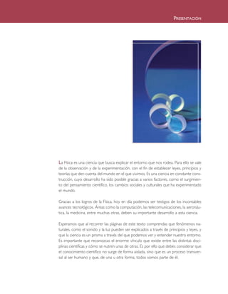 PRESENTACIÓN
La Física es una ciencia que busca explicar el entorno que nos rodea. Para ello se vale
de la observación y de la experimentación, con el fin de establecer leyes, principios y
teorías que den cuenta del mundo en el que vivimos. Es una ciencia en constante cons-
trucción, cuyo desarrollo ha sido posible gracias a varios factores, como el surgimien-
to del pensamiento científico, los cambios sociales y culturales que ha experimentado
el mundo.
Gracias a los logros de la Física, hoy en día podemos ser testigos de los incontables
avances tecnológicos. Áreas como la computación, las telecomunicaciones, la aeronáu-
tica, la medicina, entre muchas otras, deben su importante desarrollo a esta ciencia.
Esperamos que al recorrer las páginas de este texto comprendas que fenómenos na-
turales, como el sonido y la luz pueden ser explicados a través de principios y leyes, y
que la ciencia es un prisma a través del que podemos ver y entender nuestro entorno.
Es importante que reconozcas el enorme vínculo que existe entre las distintas disci-
plinas científicas y cómo se nutren unas de otras. Es por ello que debes considerar que
el conocimiento científico no surge de forma aislada, sino que es un proceso transver-
sal al ser humano y que, de una u otra forma, todos somos parte de él.
CREDITO FISICA 1 TEXTO 6/7/10 09:05 Página 3
 