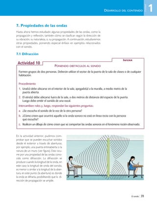El sonido | 39
7. Propiedades de las ondas
Hasta ahora hemos estudiado algunas propiedades de las ondas, como la
propagación y reflexión, también cómo se clasifican según la dirección de
su vibración, su naturaleza, o, su propagación. A continuación, estudiaremos
otras propiedades, poniendo especial énfasis en ejemplos relacionados
con el sonido.
7.1 Difracción
En la actividad anterior, pudimos com-
probar que se pueden escuchar sonidos
desde el exterior a través de aberturas;
por ejemplo, una puerta entreabierta o la
ranura de un muro (ver figura). Esto ocu-
rre por una propiedad de las ondas cono-
cida como difracción. La difracción se
produce cuando la longitud de la onda, en
este caso la longitud de onda del sonido,
es menor o similar a la longitud de la aber-
tura, en este punto (la abertura) es donde
la onda se difracta, posibilitando que la di-
rección de propagación se amplíe.
DESARROLLO DEL CONTENIDO
Formen grupos de dos personas. Deberán utilizar el sector de la puerta de la sala de clases o de cualquier
habitación.
Procedimiento
1. Una(o) debe ubicarse en el interior de la sala, apegado(a) a la muralla, a medio metro de la
puerta abierta.
2. El otro(a) debe ubicarse fuera de la sala, a dos metros de distancia del espacio de la puerta.
Luego debe emitir el sonido de una vocal.
Intercambien roles y, luego, respondan las siguientes preguntas:
a. ¿Se escucha el sonido de la voz de la otra persona?
b. ¿Cómo creen que ocurrirá aquello si la onda sonora no está en línea recta con la persona
que escucha?
c. Realicen un dibujo de cómo creen que se comportan las ondas sonoras en el fenómeno recién observado.
INFERIR
Actividad 10
PONIENDO OBSTÁCULOS AL SONIDO
1
Unidad
Unidad 1 (8-49) 6/7/10 09:08 Página 39
 