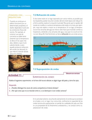 40 | Unidad 1
7.2 Refracción de ondas
Si dos botes están en un lago separados por varios metros, es posible que
los tripulantes puedan escuchar sonidos del otro bote lejano (ver dibujo A).
¿Cómo podrías explicar la situación ilustrada? Recuerda que la rapidez del
sonido se modifica si cambia la temperatura del medio, en el aire, por ejem-
plo, viaja más rápido si mayor es su temperatura. En un lago, la tempera-
tura en las cercanías del agua es menor; esto hace que el sonido cambie su
trayectoria, volviendo a las cercanías del agua, cosa que no ocurre en tie-
rra (ver dibujo B). Este fenómeno se llama refracción de una onda sonora.
7.3 Superposición de ondas
En la actividad anterior, escuchando atentamente el sonido que se produce
en el patio o en un lugar muy concurrido, verificamos la capacidad de las
ondas sonoras de superponerse, sin perder las cualidades de cada una. Esta
es una propiedad de los fenómenos ondulatorios, y se conoce como su-
perposición de ondas.
DESARROLLO DEL CONTENIDO
Realiza el siguiente experimento: en la hora del recreo ubícate en algún lugar del patio y cierra los ojos.
Responde:
a. ¿Puedes distinguir las voces de varios compañeros al mismo tiempo?
b. ¿Por qué crees que no se mezclan entre sí, o se destruyen si son ondas sonoras?
OBSERVAR-INFERIR
Actividad 11
SUPERPOSICIÓN DEL SONIDO
A
B
Cuando se construye un
edificio funcional (con un
determinado propósito), el
diseño dependerá mucho de
las condiciones físicas del
recinto. Por ejemplo, al
construir una sala de
conciertos se debe tener
presente que la temperatura
se eleva en las capas más
altas, debido a que el aire
caliente tiende a subir,
aquello producirá refracción
del sonido (se desviará), lo
que influirá al decidir dónde
ubicar los asientos.
CONEXIÓN CON…
ARQUITECTURA
Unidad 1 (8-49) 6/7/10 09:08 Página 40
 