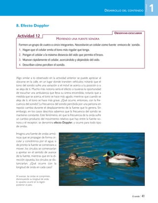 El sonido | 41
8. Efecto Doppler
Algo similar a lo observado en la actividad anterior se puede apreciar al
ubicarse en la calle, en un lugar donde transiten vehículos; notarás que el
tono del sonido sufre una variación si el móvil se acerca a tu posición o si
se aleja de ti. Mucho más notorio sería el efecto si tuvieras la oportunidad
de escuchar una ambulancia que lleva su sirena encendida; notarás que a
medida que se acerca, el tono se hace más agudo, mientras que cuando se
aleja de ti, el tono se hace más grave. ¿Qué ocurre, entonces, con la fre-
cuencia del sonido? La frecuencia del sonido percibida por una persona en
reposo cambia durante el desplazamiento de la fuente que lo genera. Sin
embargo, en los casos descritos sabemos que la frecuencia del sonido se
mantiene constante. Este fenómeno, en que la frecuencia de la onda sufre
un cambio producto del movimiento relativo que hay entre la fuente so-
nora y el receptor, se denomina efecto Doppler, y ocurre para todo tipo
de ondas.
Imagina una fuente de ondas armó-
nicas que se propagan de forma cir-
cular y concéntrica por el agua; si
de pronto la fuente se comenzara a
mover, los círculos se comenzarían
a apretar en el sentido de avance
de la fuente, mientras que en la di-
rección opuesta, los círculos se dis-
tanciarían. ¿Qué ocurre con la
longitud de onda en cada caso?
Al avanzar, las ondas se comprimen,
disminuyendo su longitud de onda;
lo opuesto ocurre en la región
posterior al pato.
DESARROLLO DEL CONTENIDO
Formen un grupo de cuatro o cinco integrantes. Necesitarán un celular como fuente emisora de sonido.
1. Hagan que el celular emita el tono más regular que tenga.
2. Pongan el celular a la máxima distancia del oído que permita el brazo.
3. Muevan rápidamente el celular, acercándolo y alejándolo del oído.
4. Describan cómo perciben el sonido.
OBSERVAR-DESCUBRIR
Actividad 12
MOVIENDO UNA FUENTE SONORA
1
Unidad
Unidad 1 (8-49) 6/7/10 09:08 Página 41
 