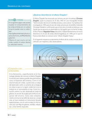 42 | Unidad 1
INTER@CTIVIDAD
En la siguiente página web podrás
visualizar el comportamiento de
las ondas emitidas por un cuerpo
al que le puedes variar su veloci-
dad.
http://galileoandeinstein.physics.vi
rginia.edu/more_stuff/flashlets/do
ppler.htm
Observa lo que ocurre con las
ondas cuando el cuerpo alcanza
su velocidad máxima.
CONEXIÓN CON…
ASTRONOMÍA
En la Astronomía, y específicamente en la Cos-
mología (estudio del cosmos), el efecto Doppler
ha servido para realizar grandes descubrimientos,
como la expansión del Universo. Como la luz
está formada por ondas, cuando estas se alejan
del observador sufren un aumento de su longitud
de onda, lo que en la región visible de la luz se
traduce en un acercamiento al rojo. Como la si-
tuación anterior ha sido observada en todas las
galaxias, ha servido de prueba para verificar la ex-
pansión del Universo. Como este comporta-
miento de la luz es tan difícil de observar a simple
vista, se hace mediante un instrumento llamado
espectroscopio, con el cual se analiza la informa-
ción (luz) que llega de galaxias, estrellas, nebulo-
sas u otras fuentes espaciales.
¿Quiénes describieron el efecto Doppler?
El efecto Doppler fue enunciado por primera vez por el austríaco Christian
Doppler, quien lo propuso en el año 1842 en una monografía titulada
“Sobre el color de la luz en estrellas binarias y otros astros”. Su hipótesis fue
investigada en 1845 para el caso de ondas sonoras por el científico holandés
Christoph Diederik, confirmando que el tono de un sonido emitido por una
fuente que se aproxima al observador es más agudo que si la fuente se aleja.
El físico francés Hippolyte Fizeau descubrió, independientemente, el mismo
fenómeno en el caso de ondas electromagnéticas, en 1848, por lo que en
Francia este efecto se conoce como “efecto Doppler-Fizeau”.
En el siguiente esquema se representa el efecto de las ondas sonoras de un
vehículo con respecto a dos observadores.
DESARROLLO DEL CONTENIDO
Unidad 1 (8-49) 6/7/10 09:08 Página 42
 