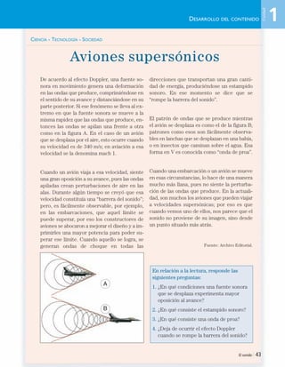 CIENCIA - TECNOLOGÍA - SOCIEDAD
Aviones supersónicos
De acuerdo al efecto Doppler, una fuente so-
nora en movimiento genera una deformación
en las ondas que produce, comprimiéndose en
el sentido de su avance y distanciándose en su
parte posterior. Si ese fenómeno se lleva al ex-
tremo en que la fuente sonora se mueve a la
misma rapidez que las ondas que produce, en-
tonces las ondas se apilan una frente a otra
como en la figura A. En el caso de un avión
que se desplaza por el aire, esto ocurre cuando
su velocidad es de 340 m/s; en aviación a esa
velocidad se la denomina mach 1.
Cuando un avión viaja a esa velocidad, siente
una gran oposición a su avance, pues las ondas
apiladas crean perturbaciones de aire en las
alas. Durante algún tiempo se creyó que esa
velocidad constituía una “barrera del sonido”;
pero, es fácilmente observable, por ejemplo,
en las embarcaciones, que aquel límite se
puede superar, por eso los constructores de
aviones se abocaron a mejorar el diseño y a im-
primirles una mayor potencia para poder su-
perar ese límite. Cuando aquello se logra, se
generan ondas de choque en todas las
direcciones que transportan una gran canti-
dad de energía, produciéndose un estampido
sonoro. En ese momento se dice que se
“rompe la barrera del sonido”.
El patrón de ondas que se produce mientras
el avión se desplaza es como el de la figura B;
patrones como esos son fácilmente observa-
bles en lanchas que se desplazan en una bahía,
o en insectos que caminan sobre el agua. Esa
forma en V es conocida como “onda de proa”.
Cuando una embarcación o un avión se mueve
en esas circunstancias, lo hace de una manera
mucho más llana, pues no siente la perturba-
ción de las ondas que produce. En la actuali-
dad, son muchos los aviones que pueden viajar
a velocidades supersónicas; por eso es que
cuando vemos uno de ellos, nos parece que el
sonido no proviene de su imagen, sino desde
un punto situado más atrás.
Fuente: Archivo Editorial.
En relación a la lectura, responde las
siguientes preguntas:
1. ¿En qué condiciones una fuente sonora
que se desplaza experimenta mayor
oposición al avance?
2. ¿En qué consiste el estampido sonoro?
3. ¿En qué consiste una onda de proa?
4. ¿Deja de ocurrir el efecto Doppler
cuando se rompe la barrera del sonido?
El sonido | 43
DESARROLLO DEL CONTENIDO
A
B
1
Unidad
Unidad 1 (8-49) 6/7/10 09:08 Página 43
 