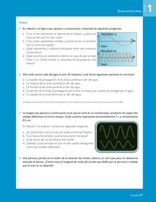 El sonido | 47
Analizo
1. En relación a la figura que aparece a continuación, responde las siguientes preguntas:
a. Si en el eje horizontal se representa el tiempo, ¿cuánto ha
transcurrido para los dos casos?
b. Si las ondas representan sonidos, ¿cuál de las dos se percibirá
con un tono más agudo?
c. ¿Qué representa la distancia horizontal entre dos máximos
consecutivos?
d. ¿Qué ocurriría con la distancia anterior, en caso de que la onda
entre a un medio donde su velocidad de propagación sea
menor?
2. Una onda sonora sale del agua al aire. Al respecto, ¿cuál de las siguientes opciones es correcta?
a. La rapidez de propagación de la onda aumenta al salir del agua.
b. La longitud de la onda aumenta al salir del agua.
c. La frecuencia de onda aumenta al salir del agua.
d. El período de la onda, al propagarse por el aire, es mayor que cuando se propagó por el agua.
e. La rapidez de la onda disminuye al salir del agua.
(Adaptada del documento oficial de la Universidad de Chile, preparado por el Demre para el proceso de admisión 2005).
3. La imagen que aparece a continuación es lo que se vería en un osciloscopio, producto de captar dos
señales diferentes al mismo tiempo. Cada cuadrito representa horizontalmente 1 s y verticalmente
0,5 cm.
En relación a lo anterior, contesta las siguientes preguntas:
a. ¿Se podría decir que se trata de ondas armónicas? Explica.
b. Si se tratara de sonidos, ¿cuál se escucharía más grave?
c. ¿Cuál de los dos se escucharía más fuerte?
d. ¿Debido a qué principio es que el oído podría distinguirlos
como dos sonidos diferentes?
4. Una persona parada en el anden de la estación de trenes, observa un tren que pasa sin detenerse
tocando la bocina. ¿Cómo varía la longitud de onda del sonido percibido por la persona a medida
que el tren se va alejando?
EVALUACIÓN FINAL 1
Unidad
Unidad 1 (8-49) 6/7/10 09:08 Página 47
 