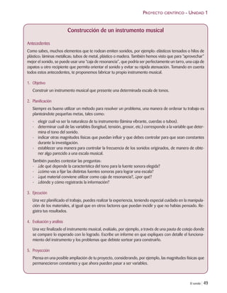 El sonido | 49
PROYECTO CIENTÍFICO - UNIDAD 1
Construcción de un instrumento musical
Antecedentes
Como sabes, muchos elementos que te rodean emiten sonidos, por ejemplo: elásticos tensados o hilos de
plástico; láminas metálicas; tubos de metal, plástico o madera. También hemos visto que para “aprovechar”
mejor el sonido, se puede usar una “caja de resonancia”, que podría ser perfectamente un tarro, una caja de
zapatos u otro recipiente que permita orientar el sonido y evitar su rápida atenuación. Tomando en cuenta
todos estos antecedentes, te proponemos fabricar tu propio instrumento musical.
1. Objetivo
Construir un instrumento musical que presente una determinada escala de tonos.
2. Planificación
Siempre es bueno utilizar un método para resolver un problema, una manera de ordenar tu trabajo es
planteándote pequeñas metas, tales como:
- elegir cuál va ser la naturaleza de tu instrumento (lámina vibrante, cuerdas o tubos).
- determinar cuál de las variables (longitud, tensión, grosor, etc.) corresponde a la variable que deter-
mina el tono del sonido.
- indicar otras magnitudes físicas que puedan influir y que debes controlar para que sean constantes
durante la investigación.
- establecer una manera para controlar la frecuencia de los sonidos originados, de manera de obte-
ner algo parecido a una escala musical.
También puedes contestar las preguntas:
- ¿de qué depende la característica del tono para la fuente sonora elegida?
- ¿cómo vas a fijar las distintas fuentes sonoras para lograr una escala?
- ¿qué material conviene utilizar como caja de resonancia?, ¿por qué?
- ¿dónde y cómo registrarás la información?
3. Ejecución
Una vez planificado el trabajo, puedes realizar la experiencia, teniendo especial cuidado en la manipula-
ción de los materiales, al igual que en otros factores que puedan incidir y que no habías pensado. Re-
gistra tus resultados.
4. Evaluación y análisis
Una vez finalizado el instrumento musical, evalúalo, por ejemplo, a través de una pauta de cotejo donde
se compare lo esperado con lo logrado. Escribe un informe en que expliques con detalle el funciona-
miento del instrumento y los problemas que debiste sortear para construirlo.
5. Proyección
Piensa en una posible ampliación de tu proyecto, considerando, por ejemplo, las magnitudes físicas que
permanecieron constantes y que ahora pueden pasar a ser variables.
Unidad 1 (8-49) 6/7/10 09:08 Página 49
 