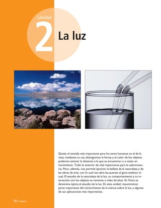 La luz
Unidad
2
50 | Unidad 2
Quizás el sentido más importante para los seres humanos es el de la
vista, mediante su uso distinguimos la forma y el color de los objetos,
podemos estimar la distancia a la que se encuentran o si están en
movimiento. Todo lo anterior de vital importancia para la sobreviven-
cia. Pero, además, nos permite apreciar la belleza de la naturaleza y de
las obras de arte, con lo cual nos abre las puertas al goce estético vi-
sual. El estudio de la naturaleza de la luz, su comportamiento y su in-
teracción con los objetos se remonta a miles de años. En Física se
denomina óptica al estudio de la luz. En esta unidad, resumiremos
parte importante del conocimiento de la ciencia sobre la luz, y algunas
de sus aplicaciones más importantes.
Unidad 2 (50-89) 6/7/10 09:11 Página 50
 