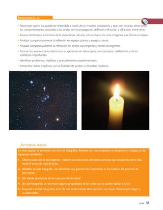 La luz | 51
ACTIVIDAD INICIAL
APRENDERÁS A:
En estas páginas se presentan una serie de fotografías. Reúnete con una compañera o compañero y trabajen en las
siguientes actividades:
1. Observa cada una de las imágenes y elabora una lista de los elementos comunes que encuentras entre ellas,
desde el punto de vista de la luz.
2. Identifica en cada fotografía , los elementos que generan luz y elementos en los cuales la luz proviene de
otra fuente.
3. ¿De dónde proviene la luz en cada uno de los casos?
4. ¿En qué fotografías se reconocen algunas propiedades de las ondas que se pueden aplicar a la luz?
5. Respecto a ambas fotografías, la luz de cuál de las fuentes debe recorrer una mayor distancia para llegar a
un observador.
• Reconocer que la luz puede ser entendida a través de un modelo ondulatorio y que, por lo tanto, tiene todos
los comportamientos asociados a las ondas, como propagación, reflexión, refracción y difracción, entre otras.
• Asociar fenómenos luminosos de la experiencia cercana, como el arco iris o las imágenes que forma un espejo.
• Analizar comparativamente la reflexión en espejos planos y espejos curvos.
• Analizar comparativamente la refracción en lentes convergentes y lentes divergentes.
• Asociar los avances de la óptica con su aplicación en telescopios, microscopios, calefactores y otros
artefactos importantes.
• Identificar problemas, hipótesis y procedimientos experimentales.
• Interpretar datos empíricos con la finalidad de probar o desechar hipótesis.
Unidad 2 (50-89) 6/7/10 09:11 Página 51
 