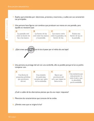 EVALUACIÓN DIAGNÓSTICA
52 | Unidad 2
1. Explica qué entiendes por: electrones, protones y neutrones, y cuáles son sus característi-
cas principales.
2. Una persona hace figuras con sombras que producen sus manos en una pantalla, para
aquello es necesario que:
3.
4. Una persona se protege del sol con una sombrilla, ello es posible porque la luz se podría
comparar con:
¿Cuál o cuáles de las alternativas piensas que da una mejor respuesta?
5. Menciona las características que conoces de las ondas.
6. ¿Dónde crees que se origina la luz?
La pantalla esté
entre la fuente de
luz y las manos.
La fuente de luz
esté entre las manos
y la pantalla.
Las manos estén
entre la pantalla y la
fuente de luz.
Exista una
fuente de luz en
la pantalla.
A B C D
Una lluvia de
pequeñas pelotitas
que provienen
del sol.
Una emisión
de partículas
oscuras que salen
de la sombrilla.
Rayos que
provienen del
sol y que viajan en
línea recta.
Una sustancia que
está presente en
todo el aire y que
es absorbida
por la sombrilla.
A B C D
Respondeentucuaderno
Unidad 2 (50-89) 6/7/10 09:11 Página 52
 