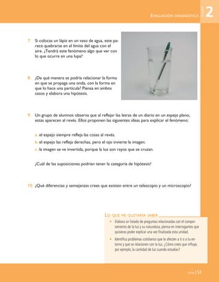 EVALUACIÓN DIAGNÓSTICA
La luz | 53
7. Si colocas un lápiz en un vaso de agua, este pa-
rece quebrarse en el límite del agua con el
aire. ¿Tendrá este fenómeno algo que ver con
lo que ocurre en una lupa?
8. ¿De qué manera se podría relacionar la forma
en que se propaga una onda, con la forma en
que lo hace una partícula? Piensa en ambos
casos y elabora una hipótesis.
9. Un grupo de alumnos observa que al reflejar las letras de un diario en un espejo plano,
estas aparecen al revés. Ellos proponen las siguientes ideas para explicar el fenómeno:
a. el espejo siempre refleja las cosas al revés.
b. el espejo las refleja derechas, pero el ojo invierte la imagen.
c. la imagen se ve invertida, porque la luz son rayos que se cruzan.
¿Cuál de las suposiciones podrían tener la categoría de hipótesis?
10. ¿Qué diferencias y semejanzas crees que existen entre un telescopio y un microscopio?
LO QUE ME GUSTARÍA SABER
• Elabora un listado de preguntas relacionadas con el compor-
tamiento de la luz y su naturaleza, piensa en interrogantes que
quisieras poder explicar una vez finalizada esta unidad.
• Identifica problemas cotidianos que te afecten a ti o a tu en-
torno y que se relacionen con la luz. ¿Cómo crees que influye,
por ejemplo, la cantidad de luz cuando estudias?
2
Unidad
Unidad 2 (50-89) 6/7/10 13:35 Página 53
 