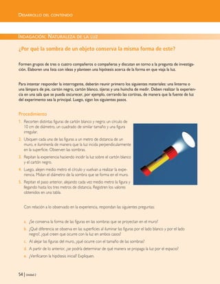 54 | Unidad 2
INDAGACIÓN: NATURALEZA DE LA LUZ
¿Por qué la sombra de un objeto conserva la misma forma de este?
Formen grupos de tres o cuatro compañeros o compañeras y discutan en torno a la pregunta de investiga-
ción. Elaboren una lista con ideas y planteen una hipótesis acerca de la forma en que viaja la luz.
Para intentar responder la interrogante, deberán reunir primero los siguientes materiales: una linterna o
una lámpara de pie, cartón negro, cartón blanco, tijeras y una huincha de medir. Deben realizar la experien-
cia en una sala que se pueda oscurecer, por ejemplo, cerrando las cortinas, de manera que la fuente de luz
del experimento sea la principal. Luego, sigan los siguientes pasos.
Procedimiento
1. Recorten distintas figuras de cartón blanco y negro; un círculo de
10 cm de diámetro, un cuadrado de similar tamaño y una figura
irregular.
2. Ubiquen cada una de las figuras a un metro de distancia de un
muro, e ilumínenla de manera que la luz incida perpendicularmente
en la superficie. Observen las sombras.
3. Repitan la experiencia haciendo incidir la luz sobre el cartón blanco
y el cartón negro.
4. Luego, alejen medio metro el círculo y vuelvan a realizar la expe-
riencia. Midan el diámetro de la sombra que se forma en el muro.
5. Repitan el paso anterior, alejando cada vez medio metro la figura y
llegando hasta los tres metros de distancia. Registren los valores
obtenidos en una tabla.
Con relación a lo observado en la experiencia, respondan las siguientes preguntas:
a. ¿Se conserva la forma de las figuras en las sombras que se proyectan en el muro?
b. ¿Qué diferencia se observa en las superficies al iluminar las figuras por el lado blanco y por el lado
negro?, ¿qué creen que ocurre con la luz en ambos casos?
c. Al alejar las figuras del muro, ¿qué ocurre con el tamaño de las sombras?
d. A partir de lo anterior, ¿se podría determinar de qué manera se propaga la luz por el espacio?
e. ¿Verificaron la hipótesis inicial? Expliquen.
DESARROLLO DEL CONTENIDO
Unidad 2 (50-89) 6/7/10 09:11 Página 54
 