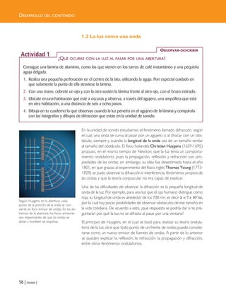 56 | Unidad 2
DESARROLLO DEL CONTENIDO
1.2 La luz como una onda
En la unidad de sonido estudiamos el fenómeno llamado difracción, según
el cual, una onda se curva al pasar por un agujero o al chocar con un obs-
táculo, siempre y cuando la longitud de la onda sea de un tamaño similar
al tamaño del obstáculo. El físico holandés Christian Huygens (1629-1695)
propuso, en el mismo tiempo de Newton, que la luz tenía un comporta-
miento ondulatorio, pues la propagación, reflexión y refracción son pro-
piedades de las ondas; sin embargo, su idea fue desestimada hasta el año
1801, en que gracias al experimento del físico inglés Thomas Young (1773-
1829) se pudo observar la difracción e interferencia, fenómenos propios de
las ondas y que la teoría corpuscular no era capaz de explicar.
Una de las dificultades de observar la difracción es la pequeña longitud de
onda de la luz. Por ejemplo, para una luz que el ojo humano distingue como
roja, su longitud de onda es alrededor de los 700 nm, es decir ␭ = 7 x 10-7m,
por lo cual hay pocas posibilidades de observar obstáculos de ese tamaño en
la vida cotidiana. De acuerdo a esto, ¿qué respuesta se podría dar si te pre-
guntaran por qué la luz no se difracta al pasar por una ventana?
El principio de Huygens, en el cual se basó para realizar su teoría ondula-
toria de la luz, dice que todo punto de un frente de ondas puede conside-
rarse como un nuevo emisor de fuentes de ondas. A partir de lo anterior
se pueden explicar la reflexión, la refracción, la propagación y difracción,
entre otros fenómenos ondulatorios.
Consigue una lámina de aluminio, como las que vienen en los tarros de café instantáneo y una pequeña
aguja delgada.
1. Realiza una pequeña perforación en el centro de la lata, utilizando la aguja. Pon especial cuidado en
que solamente la punta de ella atraviese la lámina.
2. Con una mano, cúbrete un ojo y con la otra sostén la lámina frente al otro ojo, con el brazo estirado.
3. Ubícate en una habitación que esté a oscuras y observa, a través del agujero, una ampolleta que esté
en otra habitación, a una distancia de seis a ocho pasos.
4. Dibuja en tu cuaderno lo que observas cuando la luz penetra en el agujero de la lámina y compáralo
con las fotografías y dibujos de difracción que están en la unidad de sonido.
OBSERVAR-DESCRIBIR
Actividad 1
¿QUÉ OCURRE CON LA LUZ AL PASAR POR UNA ABERTURA?
Según Huygens, en la abertura, cada
punto de la porción de la onda se con-
vierte en foco emisor de ondas. En los ex-
tremos de la abertura, los focos emisores
son responsables de que las ondas se
abran y bordeen las esquinas.
Unidad 2 (50-89) 6/7/10 09:11 Página 56
 