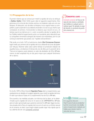 La luz | 57
1.3 Propagación de la luz
El primer intento que se conoce por medir la rapidez de la luz se atribuye
a Galileo Galilei (1562-1642) quien ideó el siguiente experimento. Dos
personas, en la cima de dos montes vecinos, se instalarían cada uno con una
lámpara. Al descubrir uno de ellos la lámpara, la luz viajaría hasta su com-
pañero, quien al percibir la luz debería encender a la vez la suya, hecho que
constataría el primero. Conociendo la distancia que recorre la luz y el
tiempo que la luz demora en ir y venir, se podría calcular la rapidez de la
luz. Galileo realizó el experimento junto a un ayudante, pero descubrió que
su compañero encendía la lámpara de manera casi instantánea, por lo cual
concluyó solamente que poseía una “rapidez extraordinaria”.
Más tarde, en el año 1675, el astrónomo danés Ole Christensen Roemer
logró medir por primera vez la rapidez de la luz utilizando las lunas de Júpiter
(ver dibujo). Roemer sabía cada cuánto tiempo se producían eclipses de
aquellas lunas, y al observar el retraso de uno de ellos, por la posición de la
Tierra en el espacio, pudo obtener un valor de alrededor de 2,3 x 108 m/s,
menor al valor aceptado hoy en día, pero mayor que cualquier fenómeno
de su época.
En el año 1849, el físico francés Hippolyte Fizeau ideó un experimento, que
analizaremos en detalle en la página siguiente, para medir la rapidez de la luz.
El valor que obtuvo Fizaeu en su experimento fue de 3,1 x 108 m/s.
De acuerdo a las medidas actuales, con técnicas de luz láser, se ha deter-
minado que la rapidez de la luz en el vacío es de 2,997924574 x 108 m/s,
pero el valor aproximado que usaremos será de 3 x 108 m/s. Según las teo-
rías actuales de la Física, la rapidez de la luz en el vacío es un límite natural
en el universo, es decir, que ningún objeto puede viajar más rápido que la
luz, además de ser una constante universal.
DESARROLLO DEL CONTENIDO
INTER@CTIVIDAD
En la siguiente dirección:
http://museovirtual.csic.es/salas/luz/
luz2.htm encontrarás más detalles
sobre el experimento realizado por
Galileo para intentar medir la
velocidad de la luz.
Constante universal: en Física se de-
signa de esta manera a cantidades
que medidas en cualquier parte re-
sultarían igual. Por ejemplo, la carga
del electrón, la constante de gravita-
ción universal, etc.
CONCEPTOS CLAVE
2
Unidad
Sol
Tierra
Júpiter
Lunas de Júpiter
Unidad 2 (50-89) 6/7/10 09:11 Página 57
 