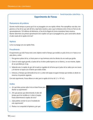 58 | Unidad 2
DESARROLLO DEL CONTENIDO
Experimento de Fizeau
Planteamiento del problema
Durante mucho tiempo se pensó que la luz se propagaba con una rapidez infinita. Para ejemplificar esta idea, ima-
ginemos un haz de luz que sale del Sol y viaja hasta nosotros, pese a que la distancia entre el Sol y la Tierra es de
aproximadamente 150 millones de kilómetros, el haz de luz llegaría de forma instantánea hasta nosotros.
Roemer determinó una primera aproximación de la rapidez con que se propagaba la luz, pero ¿sería dicho cálculo
el valor exacto de la rapidez de la luz?
Hipótesis
La luz se propaga con una rapidez finita.
Procedimiento
El experimento que ideó Fizeau tenía como objetivo medir el tiempo que tardaba un pulso de luz en ir hasta un es-
pejo plano y volver.
1. Para generar pulsos de luz, se hacía pasar un rayo luminoso entre los dientes de una rueda que giraba.
2. Como la rueda seguía girando, el pulso de luz al volver podía toparse con un diente y, en ese instante, dejaba
de ser percibida por el ojo.
3. Sabiendo esto, la rapidez de giro de la rueda se regulaba de tal forma que el pulso de luz saliera por una ranura
y al retornar se topara con el diente que estaba al lado.
4. Entonces, el tiempo que demoraba la luz en ir y volver del espejo era igual al tiempo que tomaba un diente en
moverse a la posición siguiente.
Con este experimento, Fizeau obtuvo un valor para la rapidez de la luz de 3,1 x 108
m/s.
Análisis
a. ¿En qué ideas previas sobre la luz se basó Fizeau para
diseñar su experimento?
b. ¿Por qué piensas que determinando el valor del
tiempo que la luz tardaba en ir volver al espejo,
Fizeau determinaría la rapidez de la luz?
c. ¿Qué podrías concluir tú con el resultado de
este experimento?
d. Plantea si se comprobó la hipótesis y por qué.
INVESTIGACIÓN CIENTÍFICA
Unidad 2 (50-89) 6/7/10 09:11 Página 58
 