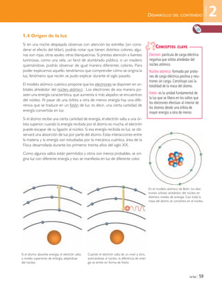 La luz | 59
DESARROLLO DEL CONTENIDO
1.4 Origen de la luz
Si en una noche despejada observas con atención las estrellas (sin consi-
derar el efecto del titilar), podrás notar que tienen distintos colores; algu-
nas son rojas, otras azules, otras blanquecinas. Si prestas atención a fuentes
luminosas, como una vela, un farol de alumbrado público, o un madero
quemándose, podrás observar de igual manera diferentes colores. Para
poder explicarnos aquello, tendríamos que comprender cómo se origina la
luz, fenómeno que recién se pudo explicar durante el siglo pasado.
El modelo atómico cuántico propone que los electrones se disponen en or-
bitales alrededor del núcleo atómico . Los electrones de esa manera po-
seen una energía característica, que aumenta si más alejados se encuentran
del núcleo. Al pasar de una órbita a otra de menos energía hay una dife-
rencia que se traduce en un fotón de luz, es decir, una cierta cantidad de
energía convertida en luz.
Si el átomo recibe una cierta cantidad de energía, el electrón salta a una ór-
bita superior; cuando la energía recibida por el átomo es mucha, el electrón
puede escapar de su ligazón al núcleo. Si esa energía recibida es luz, se ob-
servará una absorción de luz por parte del átomo. Estas interacciones entre
la materia y la energía son estudiadas por la mecánica cuántica, área de la
Física desarrollada durante los primeros treinta años del siglo XX.
Como algunos saltos están permitidos y otros son menos probables, se ori-
gina luz con diferente energía y eso se manifiesta en luz de diferente color.
Electrón: partícula de carga eléctrica
negativa que orbita alrededor del
núcleo atómico.
Núcleo atómico: formado por proto-
nes de carga eléctrica positiva y neu-
trones sin carga. Constituye casi la
totalidad de la masa del átomo.
Fotón: es la unidad fundamental de
la luz que se libera en los saltos que
los electrones efectúan al interior de
los átomos desde una órbita de
mayor energía a otra de menor.
CONCEPTOS CLAVE
En el modelo atómico de Bohr, los elec-
trones orbitan alrededor del núcleo en
distintos niveles de energía. Casi toda la
masa del átomo se concentra en el núcleo.
Si el átomo absorbe energía, el electrón salta
a niveles superiores de energía, alejándose
del núcleo.
Cuando el electrón salta de un nivel a otro,
acercándose al núcleo, la diferencia de ener-
gía se emite en forma de fotón.
2
Unidad
Unidad 2 (50-89) 6/7/10 09:11 Página 59
 