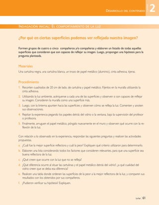 La luz | 61
DESARROLLO DEL CONTENIDO
¿Por qué en ciertas superficies podemos ver reflejada nuestra imagen?
Formen grupos de cuatro o cinco compañeros y/o compañeras y elaboren un listado de todas aquellas
superficies que consideren que son capaces de reflejar su imagen. Luego, propongan una hipótesis para la
pregunta planteada.
Materiales
Una cartulina negra, una cartulina blanca, un trozo de papel metálico (aluminio), cinta adhesiva, tijeras.
Procedimiento
1. Recorten cuadrados de 20 cm de lado, de cartulina y papel metálico. Fíjenlos en la muralla utilizando la
cinta adhesiva.
2. Utilizando la luz ambiente, acérquense a cada una de las superficies y observen si son capaces de reflejar
su imagen. Consideren la muralla como una superficie más.
3. Luego, con la linterna apunten hacia las superficies y observen cómo se refleja la luz. Comenten y anoten
sus observaciones.
4. Repitan la experiencia pegando los papeles detrás del vidrio o la ventana, bajo la supervisión del profesor
o profesora.
5. Finalmente, arruguen el papel metálico, póngalo nuevamente en el muro y observen qué ocurre con la re-
flexión de la luz.
Con relación a lo observado en la experiencia, respondan las siguientes preguntas y realicen las actividades
propuestas.
a. ¿Cuál fue la mejor superficie reflectora y cuál la peor? Expliquen qué criterio utilizaron para determinarlo.
b. Elaboren una lista considerando todos los factores que consideren relevantes, para que una superficie sea
buena reflectora de la luz.
c. ¿Qué creen que ocurre con la luz que no se refleja?
d. ¿Qué diferencia ocurre al situar las cartulinas y el papel metálico detrás del vidrio?, ¿a qué cualidad del
vidrio creen que se deba esa diferencia?
e. Realicen una tabla donde ordenen las superficies de la peor a la mejor reflectora de la luz, y comparen sus
resultados con los obtenidos por sus compañeros.
f. ¿Pudieron verificar su hipótesis? Expliquen.
INDAGACIÓN INICIAL: EL COMPORTAMIENTO DE LA LUZ
2
Unidad
Unidad 2 (50-89) 6/7/10 09:11 Página 61
 