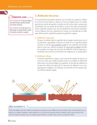 DESARROLLO DEL CONTENIDO
62 | Unidad 2
¿QUÉ SUCEDERÍA SI…?
Todos los objetos que nos rodean los podemos ver gracias a que reflejan luz hacia nuestros ojos. Si estuviéramos en el
espacio, sin objetos alrededor, ¿sería posible ver un rayo de luz que pasa frente a nuestros ojos?, ¿qué ocurriría si los
rayos de todos los objetos que nos rodean pasaran frente a nuestros ojos?, ¿cómo se vería el mundo?
2. Reflexión de la luz
En la actividad inicial pudiste observar que no todas las superficies reflejan
la luz de la misma manera, y basta con mirar los objetos que nos rodean
para darnos cuenta de aquello; no todos son del mismo color, aunque sean
alumbrados con una fuente de luz blanca como el Sol. ¿Qué característica
de las superficies tendrán que ver con aquello? En esta sección estudiare-
mos la reflexión de la luz solamente en cuanto a la cantidad de luz refle-
jada, diferenciando superficies pulidas de superficies rugosas.
a. Reflexión especular
Al pasar los dedos sobre la superficie de un espejo notarás que casi no
se presentan rugosidades, entonces se habla de una superficie pulida.
Cuando un haz de rayos paralelos incide en una superficie de ese tipo
(que en este caso, además es plana), los rayos que se reflejan también
son paralelos (ver figura A). Ese tipo de reflexión se llama especular, y
el ejemplo más común es la formación de imágenes en un espejo plano.
b. Reflexión difusa
Cuando la superficie es rugosa, como una lija de madera, la tierra o un
muro, los rayos que inciden paralelos entre sí, se reflejan en diferentes
direcciones una vez que llegan a la superficie. A ese tipo de reflexión se
le denomina difusa (ver figura B). En este tipo de reflexión no se con-
sigue generar imágenes, sin embargo, nos permite ver los cuerpos opa-
cos desde cualquier ángulo.
Rayo incidente: es el rayo que llega a
una determinada superficie desde
una fuente luminosa.
Rayo reflejado: es el rayo que se re-
fleja desde una determinada superfi-
cie (puede ser pulida o rugosa).
CONCEPTOS CLAVE
A B
Unidad 2 (50-89) 6/7/10 09:11 Página 62
 