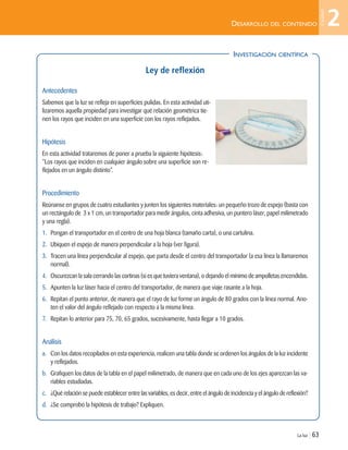DESARROLLO DEL CONTENIDO
La luz | 63
INVESTIGACIÓN CIENTÍFICA
Ley de reflexión
Antecedentes
Sabemos que la luz se refleja en superficies pulidas. En esta actividad uti-
lizaremos aquella propiedad para investigar qué relación geométrica tie-
nen los rayos que inciden en una superficie con los rayos reflejados.
Hipótesis
En esta actividad trataremos de poner a prueba la siguiente hipótesis:
“Los rayos que inciden en cualquier ángulo sobre una superficie son re-
flejados en un ángulo distinto”.
Procedimiento
Reúnanse en grupos de cuatro estudiantes y junten los siguientes materiales: un pequeño trozo de espejo (basta con
un rectángulo de 3 x 1 cm, un transportador para medir ángulos, cinta adhesiva, un puntero láser, papel milimetrado
y una regla).
1. Pongan el transportador en el centro de una hoja blanca (tamaño carta), o una cartulina.
2. Ubiquen el espejo de manera perpendicular a la hoja (ver figura).
3. Tracen una línea perpendicular al espejo, que parta desde el centro del transportador (a esa línea la llamaremos
normal).
4. Oscurezcan la sala cerrando las cortinas (si es que tuviera ventana), o dejando el mínimo de ampolletas encendidas.
5. Apunten la luz láser hacia el centro del transportador, de manera que viaje rasante a la hoja.
6. Repitan el punto anterior, de manera que el rayo de luz forme un ángulo de 80 grados con la línea normal. Ano-
ten el valor del ángulo reflejado con respecto a la misma línea.
7. Repitan lo anterior para 75, 70, 65 grados, sucesivamente, hasta llegar a 10 grados.
Análisis
a. Con los datos recopilados en esta experiencia, realicen una tabla donde se ordenen los ángulos de la luz incidente
y reflejados.
b. Grafiquen los datos de la tabla en el papel milimetrado, de manera que en cada uno de los ejes aparezcan las va-
riables estudiadas.
c. ¿Qué relación se puede establecer entre las variables, es decir, entre el ángulo de incidencia y el ángulo de reflexión?
d. ¿Se comprobó la hipótesis de trabajo? Expliquen.
2
Unidad
Unidad 2 (50-89) 6/7/10 09:11 Página 63
 