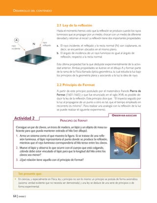 2.1 Ley de la reflexión
Hasta el momento hemos visto que la reflexión se produce cuando los rayos
luminosos que se propagan por un medio, chocan con un medio de diferente
densidad y retornan al inicial. La reflexión tiene dos importantes propiedades:
a. El rayo incidente, el reflejado y la recta normal (N) son coplanares, es
decir, se encuentran ubicados en el mismo plano.
b. El ángulo de incidencia de un rayo luminoso es igual al ángulo de
reflexión, respecto a la recta normal.
Esta última propiedad fue la que dedujiste experimentalmente de la activi-
dad anterior. Ambas propiedades se ilustran en el dibujo A y forman parte
de la rama de la Física llamada óptica geométrica, la cual estudia la luz bajo
los principios de la geometría plana y asociando a la luz la idea de rayo.
2.2 Principio de Fermat
A partir de este principio postulado por el matemático francés Pierre de
Fermat (1601-1665) y que fue enunciado en el siglo XVII, es posible de-
ducir la ley de la reflexión. Este principio dice que: “El trayecto seguido por
la luz al propagarse de un punto a otro es tal, que el tiempo empleado en
recorrerlo es mínimo”. Para realizar una analogía con la reflexión de la luz
se puede realizar el siguiente experimento.
64 | Unidad 2
DESARROLLO DEL CONTENIDO
Ten presente que…
• En ciencias, y especialmente en Física, ley y principio no son lo mismo: un principio se postula de forma axiomática
(axioma: verdad evidente que no necesita ser demostrada) y una ley se deduce de una serie de principios o de
forma experimental.
Consigue un par de clavos, un trozo de madera, un lápiz y un objeto de masa su-
ficiente para que pueda mantener estirado el hilo (ver dibujo).
1. Arma un sistema como el que muestra la figura. Si se tratase de una refle-
xión luminosa, el lápiz representaría el punto donde se produce la reflexión,
mientras que el rayo luminoso correspondería al hilo tenso entre los clavos.
2. Mueve el lápiz y observa lo que ocurre con el cuerpo que está colgando,
¿dónde debe estar vinculado el lápiz para que la longitud del hilo entre los
clavos sea menor?
3. ¿Qué relación tiene aquello con el principio de Fermat?
la el
e su
, de
o de
mos
OBSERVAR-ASOCIAR
Actividad 2 PRINCIPIO DE FERMAT
A
N
Ten presente que:
rayo
incidente
rayo
reflejado
Unidad 2 (50-89) 6/7/10 09:11 Página 64
 